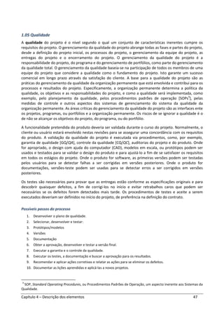 Capítulo 4 – Descrição dos elementos 47
1.05 Qualidade
A qualidade do projeto é o nível segundo o qual um conjunto de características inerentes cumpre os
requisitos do projeto. O gerenciamento da qualidade do projeto abrange todas as fases e partes do projeto,
desde a definição do projeto inicial, os processos do projeto, o gerenciamento da equipe do projeto, as
entregas do projeto e o encerramento do projeto. O gerenciamento da qualidade do projeto é a
responsabilidade do projeto, do programa e do gerenciamento de portfólios, como parte do gerenciamento
da qualidade total. O gerenciamento da qualidade baseia-se na participação de todos os membros de uma
equipe do projeto que considere a qualidade como o fundamento do projeto. Isto garante um sucesso
comercial em longo prazo através da satisfação do cliente. A base para a qualidade do projeto são as
práticas do gerenciamento da qualidade da organização permanente que está envolvida e contribui para os
processos e resultados do projeto. Especificamente, a organização permanente determina a política da
qualidade, os objetivos e as responsabilidades do projeto, e como a qualidade será implementada, como
exemplo, pelo planejamento da qualidade, pelos procedimentos padrões de operação [SOPs3
], pelas
medidas de controle e outros aspectos dos sistemas de gerenciamento do sistema da qualidade da
organização permanente. As áreas críticas do gerenciamento da qualidade do projeto são as interfaces ente
os projetos, programas, ou portfólios e a organização permanente. Os riscos de se ignorar a qualidade é o
de não se alcançar os objetivos do projeto, do programa, ou do portfólio.
A funcionalidade pretendida do produto deveria ser validada durante o curso do projeto. Normalmente, o
cliente ou usuário estará envolvido nestas revisões para se assegurar uma concordância com os requisitos
do produto. A validação da qualidade do projeto é executada via procedimentos, como, por exemplo,
garantia de qualidade [GQ/QA], controle da qualidade [CQ/QC], auditorias do projeto e do produto. Onde
for apropriado, o design com ajuda do computador (CAD), modelos em escala, ou protótipos podem ser
usados e testados para se validar o design do produto e para ajustá-lo a fim de se satisfazer os requisitos
em todos os estágios do projeto. Onde o produto for software, as primeiras versões podem ser testadas
pelos usuários para se detectar falhas a ser corrigidas em versões posteriores. Onde o produto for
documentações, versões-teste podem ser usadas para se detectar erros a ser corrigidos em versões
posteriores.
Os testes são necessários para provar que as entregas estão conforme as especificações originais e para
descobrir quaisquer defeitos, a fim de corrigi-los no início e evitar retrabalhos caros que podem ser
necessários se os defeitos forem detectados mais tarde. Os procedimentos de testes e aceite a serem
executados deveriam ser definidos no início do projeto, de preferência na definição do contrato.
Possíveis passos do processo
1. Desenvolver o plano de qualidade.
2. Selecionar, desenvolver e testar:
3. Protótipos/modelos
4. Versões
5. Documentação
6. Obter a aprovação, desenvolver e testar a versão final.
7. Executar a garantia e o controle da qualidade.
8. Executar os testes, a documentação e buscar a aprovação para os resultados.
9. Recomendar e aplicar ações corretivas e relatar as ações para se eliminar os defeitos.
10. Documentar as lições aprendidas e aplicá-las a novos projetos.
3
SOP, Standard Operating Procedures, ou Procedimentos Padrões de Operação, um aspecto inerente aos Sistemas da
Qualidade.
 