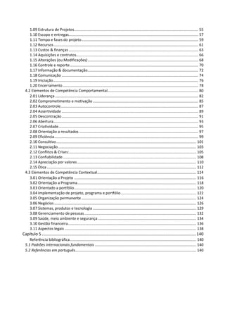 1.09 Estrutura de Projetos....................................................................................................................... 55
1.10 Escopo e entregas............................................................................................................................ 57
1.11 Tempo e fases do projeto................................................................................................................ 59
1.12 Recursos .......................................................................................................................................... 61
1.13 Custos & finanças ............................................................................................................................ 63
1.14 Aquisições e contratos..................................................................................................................... 66
1.15 Alterações (ou Modificações).......................................................................................................... 68
1.16 Controle e reporte........................................................................................................................... 70
1.17 Informação & documentação.......................................................................................................... 72
1.18 Comunicação ................................................................................................................................... 74
1.19 Iniciação........................................................................................................................................... 76
1.20 Encerramento.................................................................................................................................. 78
4.2 Elementos de Competência Comportamental....................................................................................... 80
2.01 Liderança ......................................................................................................................................... 82
2.02 Comprometimento e motivação ..................................................................................................... 85
2.03 Autocontrole.................................................................................................................................... 87
2.04 Assertividade ................................................................................................................................... 89
2.05 Descontração................................................................................................................................... 91
2.06 Abertura........................................................................................................................................... 93
2.07 Criatividade...................................................................................................................................... 95
2.08 Orientação a resultados .................................................................................................................. 97
2.09 Eficiência.......................................................................................................................................... 99
2.10 Consultivo...................................................................................................................................... 101
2.11 Negociação .................................................................................................................................... 103
2.12 Conflitos & Crises:.......................................................................................................................... 105
2.13 Confiabilidade................................................................................................................................ 108
2.14 Apreciação por valores.................................................................................................................. 110
2.15 Ética ............................................................................................................................................... 112
4.3 Elementos de Competência Contextual............................................................................................... 114
3.01 Orientação a Projeto ..................................................................................................................... 116
3.02 Orientação a Programa.................................................................................................................. 118
3.03 Orientado a portfólio..................................................................................................................... 120
3.04 Implementação de projeto, programa e portfólio ........................................................................ 122
3.05 Organização permanente.............................................................................................................. 124
3.06 Negócios ........................................................................................................................................ 126
3.07 Sistemas, produtos e tecnologia ................................................................................................... 129
3.08 Gerenciamento de pessoas ........................................................................................................... 132
3.09 Saúde, meio ambiente e segurança .............................................................................................. 134
3.10 Gestão financeira........................................................................................................................... 136
3.11 Aspectos legais .............................................................................................................................. 138
Capítulo 5 ........................................................................................................................................140
Referência bibliográfica......................................................................................................................... 140
5.1 Padrões internacionais fundamentais ................................................................................................. 140
5.2 Referências em português.................................................................................................................... 140
 