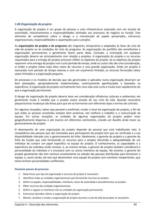 Capítulo 4 – Descrição dos elementos 49
1.06 Organização do projeto
A organização do projeto é um grupo de pessoas e uma infraestrutura associada com um arranjo de
autoridade, relacionamentos e responsabilidades alinhadas aos processos do negócio ou função. Este
elemento de competência cobre o design e a manutenção de papéis apropriados, estruturas
organizacionais, responsabilidades e capacitações para o projeto.
As organizações do projeto e do programa são singulares, temporárias e adaptadas às fases do ciclo de
vida do projeto ou às condições do ciclo do programa. As organizações do portfólio são semelhantes a
organizações permanentes e geralmente fazem parte delas. Contudo, a orientação em qualquer
organização deveria ser principalmente com relação a projetos. A organização do projeto e os recursos
requisitados para a entrega do projeto precisam refletir os objetivos do projeto. Se os objetivos do projeto
requerem uma entrega do projeto num curto período de tempo, onde os custos não são uma consideração,
aí então o projeto talvez exija altos níveis de recursos e uma grande organização. Onde um projeto é
executado num período de tempo extenso e com um orçamento limitado, os recursos fornecidos talvez
sejam limitados e a organização pequena.
Os processos e os modelos de decisão que são gerenciados e aplicados numa organização deveriam ser
bem planejados, apropriadamente implementados, continuamente aperfeiçoados e baseados na
experiência. A organização do projeto normalmente tem uma vida mais curta e muda mais rapidamente do
que a organização permanente.
O design da organização do projeto deveria levar em consideração influências culturais e ambientais; ele
geralmente muda à medida que o projeto evolui através do seu ciclo de vida. Quando necessário
pequeníssimas mudanças são feitas para que ele se harmonize com diferentes tipos e termos de contrato.
Em algumas situações, talvez seja possível e preferível, mudar o local da organização do projeto, a fim de
que todas as pessoas envolvidas estejam bem próximas; isto melhora o trabalho e a comunicação da
equipe. Em outras situações, as unidades de algumas organizações do projeto podem estar
geograficamente dispersas e até mesmo em diferentes continentes, criando um desafio ainda maior ao
gerenciamento do projeto.
O desempenho de uma organização do projeto depende do pessoal que está trabalhando nela. A
competência das pessoas que são nomeadas para participarem do projeto tem que ser verificada e a sua
disponibilidade checada com o gerenciamento da linha. Idealmente, o gerente do projeto e o gerente da
linha da função que está fornecendo os recursos para o projeto discutirão a adequabilidade de um
indivíduo de cumprir um papel específico na equipe do projeto. O conhecimento, as capacidades e a
experiência do indivíduo serão revistos, e, ao mesmo tempo, o gerente do projeto também considerará a
personalidade do indivíduo e o encaixará com os outros membros da equipe. No entanto, o gerente do
projeto geralmente não tem nenhum envolvimento na seleção das pessoas distribuídas para formarem a
equipe, e, assim sendo, ele tem que desenvolver uma equipe do projeto com membros inexperientes, que
talvez tenham personalidades conflitantes.
Possíveis passos do processo
1. Determinar que tipo de organização e recursos do projeto é necessário.
2. Identificar todas as unidades organizacionais que fornecerão recursos ao projeto.
3. Definir os papéis, responsabilidades, interfaces, níveis de autoridade e procedimentos no projeto.
4. Obter recursos das unidades organizacionais.
5. Definir e regular as interfaces com as unidades da organização permanente.
6. Comunicar decisões; liderar a organização do projeto.
7. Manter, atualizar e mudar a organização do projeto durante o ciclo de vida do projeto se necessário.
 