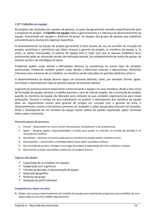 Capítulo 4 – Descrição dos elementos 51
1.07 Trabalho em equipe
Os projetos são realizados por equipes de pessoas, as quais são geralmente reunidas especificamente para
o propósito do projeto. O trabalho em equipe cobre o gerenciamento e a liderança do desenvolvimento da
equipe, funcionando em equipes e dinâmica de grupo. As equipes são grupos de pessoas que trabalham
juntamente para alcançarem objetivos específicos.
O desenvolvimento da equipe do projeto geralmente é feito através do uso de reuniões de iniciação do
projeto, workshops e seminários que talvez incluam o gerente do projeto, os membros da equipe, e, às
vezes, as partes interessadas. O espírito de equipe (isto é, fazer com que as pessoas trabalhem bem,
juntamente) pode ser alcançado através da motivação pessoal, do estabelecimento de metas da equipe, de
eventos sociais e de estratégias de apoio.
Problemas podem surgir devido a dificuldades técnicas ou econômicas ou outros tipos de situações
estressantes. Problemas também podem surgir devido a diferenças culturais e educacionais, diferentes
interesses e/ou maneiras de se trabalhar, ou membros sendo colocados em grandes distâncias entre si.
O desenvolvimento da equipe deveria seguir um processo definido, como, por exemplo: formar, agitar,
normatizar e desempenhar (veja os possíveis passos do processo abaixo).
O gerente do processo precisa desenvolver continuamente a equipe e os seus membros, desde a fase inicial
da formação da equipe, durante o trabalho durante o ciclo de vida do projeto, até a conclusão do projeto,
quando os membros da equipe são liberados para voltarem às suas unidades organizacionais para novas
atribuições. Durante o tempo em que trabalharem no projeto, o desempenho dos membros da equipe
deve ser regularmente revisto pelo gerente do projeto em consulta com o gerente da linha; o
desenvolvimento, ensino e treinamento precisam ser avaliados e ações apropriadas precisam ser tomadas.
Onde o desempenho de um membro da equipe estiver abaixo do padrão requisitado, ações corretivas
talvez sejam necessárias.
Possíveis passos do processo
1. Formar – desenvolver um senso comum de propósito, de pertencer e de compromisso.
2. Agitar – designar papéis, responsabilidades e tarefas para ajudar no controle, na tomada de decisões e na
resolução de conflitos.
3. Normatizar – abertura na maneira pela qual os membros da equipe podem trabalhar juntos.
4. Desempenhar – desenvolver a interdependência para obter resultados notáveis.
5. Na conclusão do projeto, entregar as entregas do projeto à organização da linha e desfazer a equipe.
6. Documentar as lições aprendidas e aplicá-las em projetos futuros.
Tópicos abordados
Capacidade de se trabalhar em equipes
Cooperação com a gerência
Tomada de decisões e representação de papéis
Separação geográfica
Dinâmica de grupo
Avaliação de perfil individual
Competências-chave no nível
A. Dirigiu com sucesso o gerenciamento do trabalho em equipe para importantes programas e/ou portfólios de uma
organização ou de uma unidade organizacional.
 