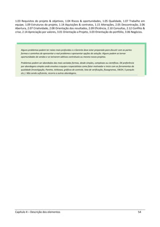Capítulo 4 – Descrição dos elementos 54
1.03 Requisitos do projeto & objetivos, 1.04 Riscos & oportunidades, 1.05 Qualidade, 1.07 Trabalho em
equipe, 1.09 Estruturas do projeto, 1.14 Aquisições & contratos, 1.15 Alterações, 2.05 Descontração, 2.06
Abertura, 2.07 Criatividade, 2.08 Orientação dos resultados, 2.09 Eficiência, 2.10 Consultas, 2.12 Conflito &
crise, 2.14 Apreciação por valores, 3.01 Orientação a Projeto, 3.03 Orientação do portfólio, 3.06 Negócios.
Alguns problemas podem ter raízes mais profundas e o Gerente deve estar preparado para discutir com as partes
formas e caminhos de apresentar o real problema e apresentar opções de solução. Alguns podem se tornar
oportunidades de vendas e se tornarem aditivos contratuais ou mesmo novos projetos.
Problemas podem ser abordados das mais variadas formas, desde simples, complexas ou científicas. Dê preferência
por abordagens simples onde envolva a equipe e especialistas como fator motivador e inicie com as ferramentas da
qualidade (Investigação, Paretto, Ishikawa, gráficos de controle, lista de verificação, fluxogramas, 5W2H, 5 porquês
etc.). Não sendo suficiente, recorra a outras abordagens.
 