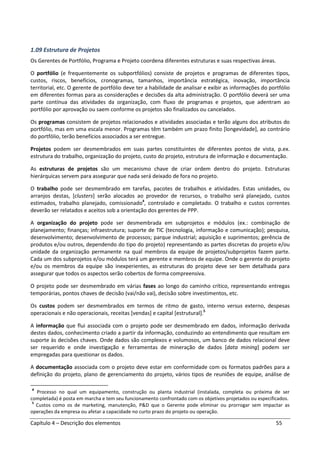 Capítulo 4 – Descrição dos elementos 55
1.09 Estrutura de Projetos
Os Gerentes de Portfólio, Programa e Projeto coordena diferentes estruturas e suas respectivas áreas.
O portfólio (e frequentemente os subportfólios) consiste de projetos e programas de diferentes tipos,
custos, riscos, benefícios, cronogramas, tamanhos, importância estratégica, inovação, importância
territorial, etc. O gerente de portfólio deve ter a habilidade de analisar e exibir as informações do portfólio
em diferentes formas para as considerações e decisões da alta administração. O portfólio deverá ser uma
parte contínua das atividades da organização, com fluxo de programas e projetos, que adentram ao
portfólio por aprovação ou saem conforme os projetos são finalizados ou cancelados.
Os programas consistem de projetos relacionados e atividades associadas e terão alguns dos atributos do
portfólio, mas em uma escala menor. Programas têm também um prazo finito [longevidade], ao contrário
do portfólio, terão benefícios associados a ser entregue.
Projetos podem ser desmembrados em suas partes constituintes de diferentes pontos de vista, p.ex.
estrutura do trabalho, organização do projeto, custo do projeto, estrutura de informação e documentação.
As estruturas de projetos são um mecanismo chave de criar ordem dentro do projeto. Estruturas
hierárquicas servem para assegurar que nada será deixado de fora no projeto.
O trabalho pode ser desmembrado em tarefas, pacotes de trabalhos e atividades. Estas unidades, ou
arranjos destas, [clusters] serão alocados ao provedor de recursos, o trabalho será planejado, custos
estimados, trabalho planejado, comissionado4
, controlado e completado. O trabalho e custos correntes
deverão ser relatados e aceitos sob a orientação dos gerentes de PPP.
A organização do projeto pode ser desmembrada em subprojetos e módulos (ex.: combinação de
planejamento; finanças; infraestrutura; suporte de TIC (tecnologia, informação e comunicação); pesquisa,
desenvolvimento; desenvolvimento de processos; parque industrial; aquisição e suprimentos; gerência de
produtos e/ou outros, dependendo do tipo do projeto) representando as partes discretas do projeto e/ou
unidade da organização permanente na qual membros da equipe de projetos/subprojetos fazem parte.
Cada um dos subprojetos e/ou módulos terá um gerente e membros de equipe. Onde o gerente do projeto
e/ou os membros da equipe são inexperientes, as estruturas do projeto deve ser bem detalhada para
assegurar que todos os aspectos serão cobertos de forma compreensiva.
O projeto pode ser desmembrado em várias fases ao longo do caminho crítico, representando entregas
temporárias, pontos chaves de decisão (vai/não vai), decisão sobre investimentos, etc.
Os custos podem ser desmembrados em termos de ritmo de gasto, interno versus externo, despesas
operacionais e não operacionais, receitas [vendas] e capital [estrutural].5
A informação que flui associada com o projeto pode ser desmembrado em dados, informação derivada
destes dados, conhecimento criado a partir da informação, conduzindo ao entendimento que resultam em
suporte às decisões chaves. Onde dados são complexos e volumosos, um banco de dados relacional deve
ser requerido e onde investigação e ferramentas de mineração de dados [data mining] podem ser
empregadas para questionar os dados.
A documentação associada com o projeto deve estar em conformidade com os formatos padrões para a
definição do projeto, plano de gerenciamento do projeto, vários tipos de reuniões de equipe, análise de
4
Processo no qual um equipamento, construção ou planta industrial (instalada, completa ou próxima de ser
completada) é posta em marcha e tem seu funcionamento confrontado com os objetivos projetados ou especificados.
5
Custos como os de marketing, manutenção, P&D que o Gerente pode eliminar ou prorrogar sem impactar as
operações da empresa ou afetar a capacidade no curto prazo do projeto ou operação.
 
