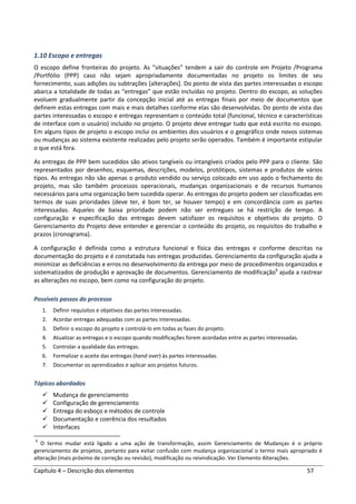 Capítulo 4 – Descrição dos elementos 57
1.10 Escopo e entregas
O escopo define fronteiras do projeto. As “situações” tendem a sair do controle em Projeto /Programa
/Portfólio (PPP) caso não sejam apropriadamente documentadas no projeto os limites de seu
fornecimento, suas adições ou subtrações [alterações]. Do ponto de vista das partes interessadas o escopo
abarca a totalidade de todas as “entregas” que estão incluídas no projeto. Dentro do escopo, as soluções
evoluem gradualmente partir da concepção inicial até as entregas finais por meio de documentos que
definem estas entregas com mais e mais detalhes conforme elas são desenvolvidas. Do ponto de vista das
partes interessadas o escopo e entregas representam o conteúdo total (funcional, técnico e características
de interface com o usuário) incluído no projeto. O projeto deve entregar tudo que está escrito no escopo.
Em alguns tipos de projeto o escopo inclui os ambientes dos usuários e o geográfico onde novos sistemas
ou mudanças ao sistema existente realizadas pelo projeto serão operados. Também é importante estipular
o que está fora.
As entregas de PPP bem sucedidos são ativos tangíveis ou intangíveis criados pelo PPP para o cliente. São
representados por desenhos, esquemas, descrições, modelos, protótipos, sistemas e produtos de vários
tipos. As entregas não são apenas o produto vendido ou serviço colocado em uso após o fechamento do
projeto, mas são também processos operacionais, mudanças organizacionais e de recursos humanos
necessários para uma organização bem sucedida operar. As entregas do projeto podem ser classificadas em
termos de suas prioridades (deve ter, é bom ter, se houver tempo) e em concordância com as partes
interessadas. Aqueles de baixa prioridade podem não ser entregues se há restrição de tempo. A
configuração e especificação das entregas devem satisfazer os requisitos e objetivos do projeto. O
Gerenciamento do Projeto deve entender e gerenciar o conteúdo do projeto, os requisitos do trabalho e
prazos (cronograma).
A configuração é definida como a estrutura funcional e física das entregas e conforme descritas na
documentação do projeto e é constatada nas entregas produzidas. Gerenciamento da configuração ajuda a
minimizar as deficiências e erros no desenvolvimento da entrega por meio de procedimentos organizados e
sistematizados de produção e aprovação de documentos. Gerenciamento de modificação6
ajuda a rastrear
as alterações no escopo, bem como na configuração do projeto.
Possíveis passos do processo
1. Definir requisitos e objetivos das partes interessadas.
2. Acordar entregas adequadas com as partes interessadas.
3. Definir o escopo do projeto e controlá-lo em todas as fases do projeto.
4. Atualizar as entregas e o escopo quando modificações forem acordadas entre as partes interessadas.
5. Controlar a qualidade das entregas.
6. Formalizar o aceite das entregas (hand over) às partes interessadas.
7. Documentar os aprendizados e aplicar aos projetos futuros.
Tópicos abordados
Mudança de gerenciamento
Configuração de gerenciamento
Entrega do esboço e métodos de controle
Documentação e coerência dos resultados
Interfaces
6
O termo mudar está ligado a uma ação de transformação, assim Gerenciamento de Mudanças é o próprio
gerenciamento de projetos, portanto para evitar confusão com mudança organizacional o termo mais apropriado é
alteração (mais próximo de correção ou revisão), modificação ou reivindicação. Ver Elemento Alterações.
 