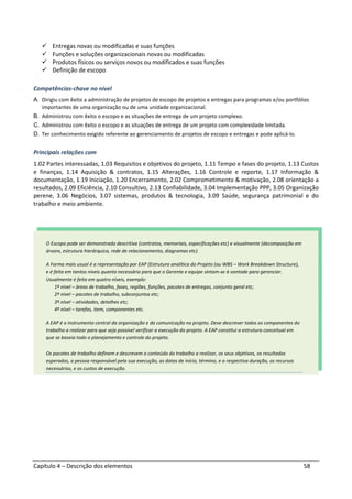 Capítulo 4 – Descrição dos elementos 58
Entregas novas ou modificadas e suas funções
Funções e soluções organizacionais novas ou modificadas
Produtos físicos ou serviços novos ou modificados e suas funções
Definição de escopo
Competências-chave no nível
A. Dirigiu com êxito a administração de projetos de escopo de projetos e entregas para programas e/ou portfólios
importantes de uma organização ou de uma unidade organizacional.
B. Administrou com êxito o escopo e as situações de entrega de um projeto complexo.
C. Administrou com êxito o escopo e as situações de entrega de um projeto com complexidade limitada.
D. Ter conhecimento exigido referente ao gerenciamento de projetos de escopo e entregas e pode aplicá-lo.
Principais relações com
1.02 Partes interessadas, 1.03 Requisitos e objetivos do projeto, 1.11 Tempo e fases do projeto, 1.13 Custos
e finanças, 1.14 Aquisição & contratos, 1.15 Alterações, 1.16 Controle e reporte, 1.17 Informação &
documentação, 1.19 Iniciação, 1.20 Encerramento, 2.02 Comprometimento & motivação, 2.08 orientação a
resultados, 2.09 Eficiência, 2.10 Consultivo, 2.13 Confiabilidade, 3.04 Implementação PPP, 3.05 Organização
perene, 3.06 Negócios, 3.07 sistemas, produtos & tecnologia, 3.09 Saúde, segurança patrimonial e do
trabalho e meio ambiente.
O Escopo pode ser demonstrado descritiva (contratos, memoriais, especificações etc) e visualmente (decomposição em
árvore, estrutura hierárquica, rede de relacionamento, diagramas etc).
A Forma mais usual é a representação por EAP (Estrutura analítica do Projeto (ou WBS – Work Breakdown Structure),
e é feita em tantos níveis quanto necessário para que o Gerente e equipe sintam-se à vontade para gerenciar.
Usualmente é feita em quatro níveis, exemplo:
1º nível – áreas de trabalho, fases, regiões, funções, pacotes de entregas, conjunto geral etc;
2º nível – pacotes de trabalho, subconjuntos etc;
3º nível – atividades, detalhes etc;
4º nível – tarefas, item, componentes etc.
A EAP é o instrumento central da organização e da comunicação no projeto. Deve descrever todos os componentes do
trabalho a realizar para que seja possível verificar a execução do projeto. A EAP constitui a estrutura conceitual em
que se baseia todo o planejamento e controle do projeto.
Os pacotes de trabalho definem e descrevem o conteúdo do trabalho a realizar, os seus objetivos, os resultados
esperados, a pessoa responsável pela sua execução, as datas de início, término, e a respectiva duração, os recursos
necessários, e os custos de execução.
 