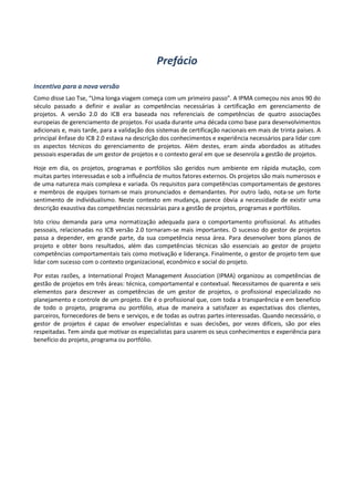 Prefácio
Incentivo para a nova versão
Como disse Lao Tse, “Uma longa viagem começa com um primeiro passo”. A IPMA começou nos anos 90 do
século passado a definir e avaliar as competências necessárias à certificação em gerenciamento de
projetos. A versão 2.0 do ICB era baseada nos referenciais de competências de quatro associações
europeias de gerenciamento de projetos. Foi usada durante uma década como base para desenvolvimentos
adicionais e, mais tarde, para a validação dos sistemas de certificação nacionais em mais de trinta países. A
principal ênfase do ICB 2.0 estava na descrição dos conhecimentos e experiência necessários para lidar com
os aspectos técnicos do gerenciamento de projetos. Além destes, eram ainda abordados as atitudes
pessoais esperadas de um gestor de projetos e o contexto geral em que se desenrola a gestão de projetos.
Hoje em dia, os projetos, programas e portfólios são geridos num ambiente em rápida mutação, com
muitas partes interessadas e sob a influência de muitos fatores externos. Os projetos são mais numerosos e
de uma natureza mais complexa e variada. Os requisitos para competências comportamentais de gestores
e membros de equipes tornam-se mais pronunciados e demandantes. Por outro lado, nota-se um forte
sentimento de individualismo. Neste contexto em mudança, parece óbvia a necessidade de existir uma
descrição exaustiva das competências necessárias para a gestão de projetos, programas e portfólios.
Isto criou demanda para uma normatização adequada para o comportamento profissional. As atitudes
pessoais, relacionadas no ICB versão 2.0 tornaram-se mais importantes. O sucesso do gestor de projetos
passa a depender, em grande parte, da sua competência nessa área. Para desenvolver bons planos de
projeto e obter bons resultados, além das competências técnicas são essenciais ao gestor de projeto
competências comportamentais tais como motivação e liderança. Finalmente, o gestor de projeto tem que
lidar com sucesso com o contexto organizacional, econômico e social do projeto.
Por estas razões, a International Project Management Association (IPMA) organizou as competências de
gestão de projetos em três áreas: técnica, comportamental e contextual. Necessitamos de quarenta e seis
elementos para descrever as competências de um gestor de projetos, o profissional especializado no
planejamento e controle de um projeto. Ele é o profissional que, com toda a transparência e em benefício
de todo o projeto, programa ou portfólio, atua de maneira a satisfazer as expectativas dos clientes,
parceiros, fornecedores de bens e serviços, e de todas as outras partes interessadas. Quando necessário, o
gestor de projetos é capaz de envolver especialistas e suas decisões, por vezes difíceis, são por eles
respeitadas. Tem ainda que motivar os especialistas para usarem os seus conhecimentos e experiência para
benefício do projeto, programa ou portfólio.
 