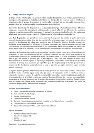 Capítulo 4 – Descrição dos elementos 59
1.11 Tempo e fases do projeto
O tempo cobre a estruturação, o sequenciamento e relações de dependência, a duração, as estimativas, o
cronograma e/ou pacotes de trabalho, incluindo-se ai a designação dos recursos para as atividades, o
estabelecimento de prazos do projeto e a monitoração e controle da sua execução oportuna. Estes
aspectos deveriam ser demonstrados num diagrama do caminho crítico.
Os modelos do ciclo de vida do projeto e os seus períodos de tempo e fases são específicos a diferentes
indústrias e negócios. Por exemplo, os modelos usados na construção civil são diferentes dos usados na
indústria ou logística e os modelos usados para Pesquisa e Desenvolvimento são diferentes dos usados para
a Cadeia de Suprimentos ou para o apoio à TIC (tecnologia de informação e comunicação) etc.
Uma fase do projeto é um período de tempo discreto da sequência do projeto, o qual é claramente
separado dos outros períodos. Uma fase do projeto inclui tanto as principais entregas do projeto, como
também as decisões que são a base para a próxima fase. As fases têm objetivos definidos e podem ter
limites de tempo especificados. Diferentes modelos de fase podem ser usados para diferentes tipos de
(sub) projetos, o que aumenta a complexidade da sua coordenação. Alguns marcos podem ser usados para
atingir metas específicas, delimitar ciclo de vida do projeto, limites de fase, ou intervalos intermediários.
Na prática, as fases do projeto podem sobrepor-se (por exemplo, estágios concorrentes, fast-tracking). Nos
programas, as fases normalmente se aplicam a projetos individuais, ao invés de ao programa em si. Os
portfólios são controlados por intervalos de tempo. Geralmente há um ciclo anual de reuniões e pontos de
decisão para se planejar o portfólio para o ano seguinte, talvez com uma previsão de vários anos,
dependendo-se do tipo de negócio ou organização. O portfólio também terá pontos de revisão durante o
atual ciclo de entrega para se garantir que o portfólio geral dos projetos esteja evoluindo, que os recursos
estejam sendo distribuídos apropriadamente e para se permitir que ações corretivas sejam tomadas
quando necessário.
O objetivo do cronograma é determinar quais atividades precisam ser executadas, quando e colocar estas
atividades numa sequência lógica numa linha do tempo. O cronograma inclui as interfaces entre os
subprojetos e entre os pacotes de trabalho, como também a duração e a sincronização das atividades. Os
prazos dependem da prioridade relativa do trabalho, da disponibilidade dos recursos com capacidades
apropriadas, e, às vezes, das épocas que dependem da cultura ou das condições climáticas. Quando há uma
incerteza sobre o período de tempo necessário para uma determinada fase ou atividade, um ‘buffer’ de
tempo (ou ‘folga’) deveria ser introduzido na agenda.
Possíveis passos do processo
1. Definir e sequenciar as atividades e/ou pacotes de trabalho.
2. Fazer uma estimativa da duração.
3. Agendar o projeto ou fase.
4. Distribuir e equilibrar os recursos.
5. Comparar o alvo, as datas planejadas e reais e atualizar as previsões conforme o necessário.
6. Controlar os prazos com relação às mudanças.
7. Documentar as lições aprendidas e aplicá-las em projetos futuros.
Tópicos abordados
Planejamento do caminho crítico
Modelos do ciclo de vida
Marcos
Modelos de fase
 