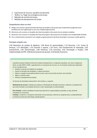 Capítulo 4 – Descrição dos elementos 60
Suprimento de recursos: equilíbrio da demanda
‘Buffers’ ou ‘folga’ da contingência do tempo
Métodos de controle do tempo
Métodos de planejamento do tempo
Competências-chave no nível
A. Dirigiu com sucesso o gerenciamento das fases do projeto e dos prazos para importantes programas e/ou
portfólios de uma organização ou de uma unidade organizacional.
B. Gerenciou com sucesso as situações das fases do projeto e dos prazos de um projeto complexo.
C. Gerenciou com sucesso as situações das fases do projeto e dos prazos de um projeto com complexidade limitada.
D. Ter o conhecimento necessário com relação ao gerenciamento das fases do projeto e do prazo e pode aplicá-lo.
Principais relações com
1.03 Requisitos do projeto & objetivos, 1.04 Riscos & oportunidades, 1.12 Recursos, 1.13. Custos &
finanças, 1.15 Alterações, 1.16 Controle e reporte, 1.19 Início, 2.02 Envolvimento & motivação, 2.03
Autocontrole, 2.05 Descontração, 2.09 Eficiência, 2.10 Consultas, 3.01 Orientação a Projeto, 3.04
Implementação da PPP, 3.08 Gerenciamento do pessoal, 3.10 Gestão financeira.
A gestão de projetos dispõe de técnicas de elaborar planejamento e cronograma específicas, tais como os diagramas
Gantt, as redes (PERT e CPM), o agendamento ou cronograma de recursos, etc. As principais tarefas para elaboração
de um cronograma são:
• Detalhar os pacotes de trabalho em atividades;
• Estimar as durações das atividades e o esforço necessário;
• Definir as relações de precedência (finish-to-start, start-to-start, finish-to-finish, start-to-finish);
• Definir o caminho crítico;
• Otimizar o planejamento do projeto.
As técnicas de otimização compreendem, não restritas a, o seguinte:
Nivelamento de recursos: utilizado para adequar a distribuição da alocação de pessoas, máquinas ou equipamentos
que serão utilizadas nas atividades de forma a evitar sobreposições ou sobreutilização.
Fast-Tracking: é colocar atividades (em geral que deveriam ser sequenciadas) em paralelo, ou seja, de forma
simultânea ou concorrente.
Crashing: é comprimir o cronograma adicionado recursos (pessoas, materiais ou equipamentos), ou disponibilizando
os mesmos recursos por mais tempo, quando possível.
 