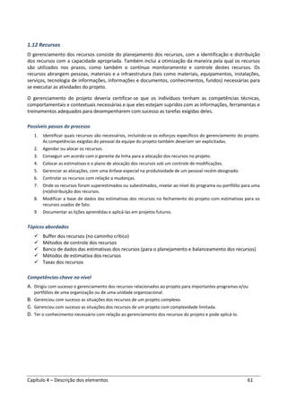 Capítulo 4 – Descrição dos elementos 61
1.12 Recursos
O gerenciamento dos recursos consiste do planejamento dos recursos, com a identificação e distribuição
dos recursos com a capacidade apropriada. Também inclui a otimização da maneira pela qual os recursos
são utilizados nos prazos, como também o contínuo monitoramento e controle destes recursos. Os
recursos abrangem pessoas, materiais e a infraestrutura (tais como materiais, equipamentos, instalações,
serviços, tecnologia de informações, informações e documentos, conhecimentos, fundos) necessárias para
se executar as atividades do projeto.
O gerenciamento do projeto deveria certificar-se que os indivíduos tenham as competências técnicas,
comportamentais e contextuais necessárias e que eles estejam supridos com as informações, ferramentas e
treinamentos adequados para desempenharem com sucesso as tarefas exigidas deles.
Possíveis passos do processo
1. Identificar quais recursos são necessários, incluindo-se os esforços específicos do gerenciamento do projeto.
As competências exigidas do pessoal da equipe do projeto também deveriam ser explicitadas.
2. Agendar ou alocar os recursos.
3. Conseguir um acordo com o gerente da linha para a alocação dos recursos no projeto.
4. Colocar as estimativas e o plano de alocação dos recursos sob um controle de modificações.
5. Gerenciar as alocações, com uma ênfase especial na produtividade de um pessoal recém-designado.
6. Controlar os recursos com relação a mudanças.
7. Onde os recursos foram superestimados ou subestimados, nivelar ao nível do programa ou portfólio para uma
(re)distribuição dos recursos.
8. Modificar a base de dados das estimativas dos recursos no fechamento do projeto com estimativas para os
recursos usados de fato.
9. Documentar as lições aprendidas e aplicá-las em projetos futuros.
Tópicos abordados
Buffer dos recursos (no caminho crítico)
Métodos de controle dos recursos
Banco de dados das estimativas dos recursos (para o planejamento e balanceamento dos recursos)
Métodos de estimativa dos recursos
Taxas dos recursos
Competências-chave no nível
A. Dirigiu com sucesso o gerenciamento dos recursos relacionados ao projeto para importantes programas e/ou
portfólios de uma organização ou de uma unidade organizacional.
B. Gerenciou com sucesso as situações dos recursos de um projeto complexo.
C. Gerenciou com sucesso as situações dos recursos de um projeto com complexidade limitada.
D. Ter o conhecimento necessário com relação ao gerenciamento dos recursos do projeto e pode aplicá-lo.
 