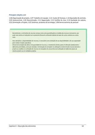 Capítulo 4 – Descrição dos elementos 62
Principais relações com
1.06 Organização do projeto, 1.07 Trabalho em equipe, 1.13. Custos & finanças, 1.14 Aquisições & contrato,
2.03 Autocontrole, 2.05 Descontração, 2.11 Negociação, 2.12 Conflito & crise, 2.14 Avaliação de valores,
3.01 Orientação a Projeto, 3.07 Sistemas, produtos & tecnologia, 3.08 Gerenciamento do pessoal.
Normalmente, a estimativa de recursos começa como uma quantificação ou medida dos recursos necessários, que
pode mais tarde ser traduzida num orçamento financeiro utilizando tabelas de taxas de custos unitários ou custos
reais.
Para identificar a disponibilidade de recursos, é necessária uma avaliação de sua disponibilidade e de sua capacidade
para realizar tarefas específicas.
Através da variação das datas e da quantidade de recursos, o nivelamento destes pode ser efetuado obedecendo a
diferentes prioridades, como por exemplo, minimização de variações na utilização de determinado recurso durante o
projeto ou conflitos na utilização de recursos em situações de concorrência de utilização em diferentes fases do
mesmo projeto ou em múltiplos projetos.
 