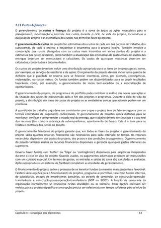 Capítulo 4 – Descrição dos elementos 63
1.13 Custos & finanças
O gerenciamento de custos e finanças do projeto é a soma de todas as ações necessárias para o
planejamento, monitoração e controle dos custos durante o ciclo de vida do projeto, incluindo-se a
avaliação do projeto e as estimativas dos custos nas primeiras fases do projeto.
O gerenciamento de custos do projeto faz estimativas dos custos de cada um dos pacotes de trabalho, dos
subsistemas, de todo o projeto e estabelece o orçamento para o projeto inteiro. Também envolve a
comparação dos custos planejados com os custos reais incorridos em vários pontos do projeto e a
estimativa dos custos restantes, como também a atualização das estimativas de custos finais. Os custos das
entregas deveriam ser mensuráveis e calculáveis. Os custos de quaisquer mudanças deveriam ser
calculados, concordados e documentados.
Os custos do projeto deveriam incluir uma distribuição apropriada para os itens de despesas gerais, como,
por exemplo, os serviços de escritório e de apoio. O orçamento do projeto deveria incluir uma quantia de
dinheiro que é guardada de reserva para se financiar incertezas, como, por exemplo, contingências,
reclamações, ou custos extras. Os fundos também podem ser disponibilizados para se cobrir resultados
favoráveis, como, por exemplo, o gerenciamento de riscos bem-sucedido ou a concretização de
oportunidades.
O gerenciamento do projeto, do programa e do portfólio pode contribuir à análise das novas operações e
da situação dos custos de manutenção após o fim dos projetos e programas. Durante o ciclo de vida do
projeto, a distribuição dos itens de custos do projeto ou as verdadeiras contas operacionais podem ser um
problema.
A quantidade de trabalho paga deve ser consistente com o que o projeto tem de fato entregue e com os
termos contratuais de pagamento concordados. O gerenciamento de projetos aplica métodos para se
monitorar, verificar e compreender o estado real da entrega, que trabalho deveria ser faturado e o uso real
dos recursos (tais como a cobrança de subempreiteiros, apontamento de horas). Esta é a base para os
relatos e controles dos custos do projeto.
O gerenciamento financeiro do projeto garante que, em todas as fases do projeto, o gerenciamento do
projeto saiba quantos recursos financeiros são necessários para cada intervalo de tempo. Os recursos
necessários dependem dos custos do projeto, dos prazos e das condições de pagamento. O gerenciamento
do projeto também analisa os recursos financeiros disponíveis e gerencia quaisquer gastos inferiores ou
superiores.
Deveria haver fundos (um ‘buffer’ ou ‘folga’ ou ‘contingência’) disponíveis para exigências inesperadas
durante o ciclo de vida do projeto. Quando usados, os pagamentos adiantados precisam ser manuseados
com um cuidado especial. Em termos de gastos, as entradas e saídas do caixa são calculadas e avaliadas.
Ações apropriadas e um sistema de feedback completam as atividades de gerenciamento.
O financiamento do projeto cobre o processo de se levantar fundos da maneira mais prudente e favorável.
Existem várias opções para o financiamento de projetos, programas e portfólios, tais como fundos internos,
de subsidiárias, através de empréstimos bancários, ou através de consórcios de construção-operação-
transferência e construção-posse-operação-transferência (BOT ou BOOT). A função de tesouraria da
organização normalmente se envolveria nestas atividades ou as lideraria. Estas opções precisam ser
revistas para o projeto específico e uma opção precisa ser selecionada em tempo suficiente para o início do
projeto.
 