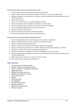 Capítulo 4 – Descrição dos elementos 64
Possíveis passos do processo de gerenciamento de custos
1. Analisar e decidir sobre o sistema de gerenciamento de custos do PPP.
2. Estimar e avaliar os custos de cada pacote de trabalho, incluindo-se os custos com despesas gerais.
3. Estabelecer elementos de monitoramento e controle dos custos, como também a inflação e gerenciamento da
moeda, se necessário.
4. Definir metas dos custos.
5. Calcular o uso real dos recursos e os custos ou despesas incorridas.
6. Levar em consideração todas as alterações e solicitações (ou reivindicações).
7. Analisar as variações e causas; comparar os custos reais com os custos planejados.
8. Fazer uma previsão das tendências dos custos e dos custos finais.
9. Desenvolver e aplicar ações corretivas.
10. Atualizar as estimativas dos custos com relação às alterações.
11. Documentar as lições aprendidas e aplicá-las em projetos futuros.
Possíveis passos do processo de gerenciamento financeiro
1. Analisar as opções/modelos de financiamento para o projeto, programa, ou portfólio.
2. Negociar com possíveis fontes de fundos e determinar as condições anexadas.
3. Selecionar a fonte do financiamento do projeto.
4. Distribuir o orçamento aos itens dos custos; analisar os pagamentos adiantados.
5. Calcular o uso dos recursos financeiros e as entradas e saídas do caixa do projeto, programa, ou portfólio.
6. Estabelecer e controlar os processos e autorizações para pagamentos.
7. Reconhecer ou estabelecer e controlar os sistemas de contabilidade e auditorias financeiras.
8. Levar em consideração as modificações do uso dos recursos financeiros e dos orçamentos disponíveis durante
o ciclo de vida do projeto.
9. Validar e gerenciar os orçamentos que cobrem os custos incorridos.
10. Documentar as lições e aplicá-las em projetos futuros.
Tópicos abordados
Orçamento para os custos do projeto
Entradas e saídas do caixa (fluxo de caixa)
‘Buffer’ ou ‘folga’ ou ‘contingência’ do dinheiro
Diagrama de redes
Métodos de controle dos custos
Métodos de estimativas dos custos
Estruturas dos custos
Moedas
Design aos custos
Valor agregado
Previsão final dos custos
Recursos financeiros
Modelos de financiamentos
Inflação nos preços
 