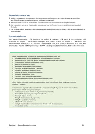 Capítulo 4 – Descrição dos elementos 65
Competências-chave no nível
A. Dirigiu com sucesso o gerenciamento dos custos e recursos financeiros para importantes programas e/ou
portfólios de uma organização ou de uma unidade organizacional.
B. Gerenciou com sucesso as situações dos custos e dos recursos financeiros de um projeto complexo.
C. Gerenciou com sucesso as situações dos custos e dos recursos financeiros de um projeto com complexidade
limitada.
D. Ter o conhecimento necessário com relação ao gerenciamento dos custos do projeto e dos recursos financeiros e
pode aplicá-lo.
Principais relações com
1.02 Partes interessadas, 1.03 Requisitos do projeto & objetivos, 1.04 Riscos & oportunidades, 1.09
Estruturas do projeto, 1.10 Escopo & entregas, 1.11 Tempo e fases do projeto, 1.12 Recursos, 2.02
Envolvimento & motivação, 2.10 Consultas, 2.12 Conflito & crise, 2.14 Avaliação de valores, 2.15 Ética, 3.01
Orientação a Projeto, 3.04 Implementação do PPP, 3.05 Organização Permanente, 3.10 Gestão financeira
Outras tarefas envolvidas no processo de planejamento e controle dos custos são:
• Análise e estimativa de custo dos elementos da estrutura analítica do projeto;
• Individualização dos custos com pessoal, equipamentos e aquisição de bens e serviços;
• Estabelecimento dos vários elementos dos custos;
• Definição dos objetivos dos custos;
• Medição das despesas e dos custos incorridos;
• Conciliação de despesas planejadas e realizadas;
• Análise dos desvios e das respectivas causas;
• Avaliação de todas as mudanças e reclamações;
• Análise das tendências dos custos;
• Cálculo dos custos residuais no fim do projeto;
• Desenvolvimento e aplicação de medidas para controle de custos.
Alguns dos instrumentos de planejamento e controle dos custos mais utilizados são as listagens de custos por
atividades e as curvas S
O financiamento do projeto cobre essencialmente o processo de obtenção de fundos da maneira mais prudente e
favorável possível tendo como principais tarefas:
• Análise de consequências contratuais do financiamento do projeto;
• Distribuição do orçamento pelos componentes da EAP;
• Elaboração do fluxo de caixa;
• Obtenção das autorizações de pagamento;
• Validação e gestão dos orçamentos;
• Cobertura de custos incorridos
• Avaliação das alterações orçamentais ocorridas durante o ciclo de vida do projeto;
• Mobilização de fundos.
 