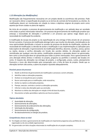 Capítulo 4 – Descrição dos elementos 68
1.15 Alterações (ou Modificações)
Modificações são frequentemente necessárias em um projeto devido às ocorrências não previstas. Pode
ser necessário alterar a especificação do projeto ou os termos do contrato de fornecedores ou clientes. As
modificações devem ser monitoradas em relação às metas e objetivos originais do projeto assim como
aquelas que foram citadas no plano de negócio.
No início de um projeto, o processo de gerenciamento de modificação a ser adotado deve ser acordado
entre todas as partes interessadas relevantes. Um processo de gerenciamento de modificação proativo que
antecipa a necessidade de alterações é preferível a um processo que apenas reage depois que a
necessidade de modificação fica evidente.
A modificação do escopo do projeto ou da especificação de uma entrega é feita através de um processo
formal e proativo. O processo de modificação abrange tudo o que resultar de alteração, reivindicação ou da
nova oportunidade identificada e incluem os acordos do processo de decisão da modificação, acordos de
necessidade de modificação e a decisão de aceitar a modificação e suas implementações ou aplicações para
toda espécie de alterações. O gerenciamento da modificação identifica, descreve, classifica, acessa, aprova
ou rejeita, alcança e verifica alterações em função dos acordos obtidos. As alterações podem ser
reivindicadas por qualquer uma das partes, modificações propostas e aprovadas devem ser gerenciadas,
bem como a comunicação deve ser apropriada para todas as partes interessadas. Para o gerenciamento de
uma alteração efeitos diretos e indiretos no projeto, programa ou portfólio e contexto são levados em
conta. O impacto das alterações nas entregas do projeto, a configuração, prazos, custos, planejamento
financeiro e riscos são determinados pela comparação com a linha de base do projeto. Desde que as
alterações tenham sido aceitas, o plano do projeto é ajustado adequadamente.
Possíveis passos do processo
1. Decidir as diretrizes de gerenciamento de modificações e processos a serem utilizados;
2. Identificar todas as alterações propostas;
3. Analisar as consequências para o projeto;
4. Buscar autorização para as modificações, onde necessárias;
5. Aceitar ou rejeitar as alterações propostas;
6. Planejar, executar, controlar e concluir as alterações aprovadas;
7. Informar o status das alterações após sua conclusão;
8. Monitorar os efeitos das alterações em relação à linha de base do projeto;
9. Documentar as lições aprendidas e aplicá-las aos futuros projetos.
Tópicos abordados
Autoridade de alteração;
Gerenciamento de alterações;
Gerenciamento do ordenamento das alterações;
Solicitação de alterações;
Gerenciamento da configuração;
Re-desenvolvimento (re-design) do produto.
Competências-chave no nível
A. Ter dirigido com êxito o gerenciamento de modificações em importantes programas e/ou portfólios de uma
organização ou de uma unidade organizacional;
B. Ter gerenciado com êxito situações relacionadas às modificações de um projeto complexo;
 