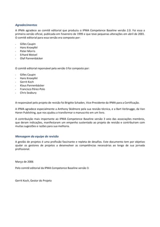Agradecimentos
A IPMA agradece ao comitê editorial que produziu o IPMA Competence Baseline versão 2.0. Foi essa a
primeira versão oficial, publicada em Fevereiro de 1999 e que teve pequenas alterações em abril de 2001.
O comitê editorial para essa versão era composto por:
- Gilles Caupin
- Hans Knoepfel
- Peter Morris
- Erhard Motzel
- Olaf Pannenbäcker
O comitê editorial reponsável pela versão 3 foi composto por:
- Gilles Caupin
- Hans Knoepfel
- Gerrit Koch
- Klaus Pannenbäcker
- Francisco Pérez-Polo
- Chris Seabury
A responsável pelo projeto de revisão foi Brigitte Schaden, Vice-Presidente da IPMA para a Certificação.
A IPMA agradece especialmente a Anthony Skidmore pela sua revisão técnica, e a Bart Verbrugge, da Van
Haren Publishing, que nos ajudou a transformar o manuscrito em um livro.
A contribuição mais importante ao IPMA Competence Baseline versão 3 veio das associações membros,
que deram indicações, manifestaram um empenho sustentado ao projeto de revisão e contribuíram com
muitas sugestões e razões para sua melhoria.
Mensagem da equipe de revisão
A gestão de projetos é uma profissão fascinante e repleta de desafios. Este documento tem por objetivo
ajudar os gestores de projetos a desenvolver as competências necessárias ao longo de sua jornada
profissional.
Março de 2006
Pelo comitê editorial da IPMA Competence Baseline versão 3:
Gerrit Koch, Gestor do Projeto
 