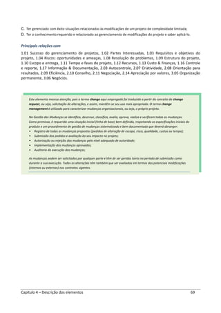 Capítulo 4 – Descrição dos elementos 69
C. Ter gerenciado com êxito situações relacionadas às modificações de um projeto de complexidade limitada;
D. Ter o conhecimento requerido e relacionado ao gerenciamento de modificações do projeto e saber aplicá-lo.
Principais relações com
1.01 Sucesso do gerenciamento de projetos, 1.02 Partes Interessadas, 1.03 Requisitos e objetivos do
projeto, 1.04 Riscos: oportunidades e ameaças, 1.08 Resolução de problemas, 1.09 Estrutura do projeto,
1.10 Escopo e entrega, 1.11 Tempo e fases do projeto, 1.12 Recursos, 1.13 Custo & finanças, 1.16 Controle
e reporte, 1.17 Informação & Documentação, 2.03 Autocontrole, 2.07 Criatividade, 2.08 Orientação para
resultados, 2.09 Eficiência, 2.10 Conselho, 2.11 Negociação, 2.14 Apreciação por valores, 3.05 Organização
permanente, 3.06 Negócios.
Este elemento merece atenção, pois o termo change aqui empregado foi traduzido a partir do conceito de change
request, ou seja, solicitação de alterações, e assim, mantêm-se seu uso mais apropriado. O termo change
management é utilizado para caracterizar mudanças organizacionais, ou seja, o próprio projeto.
Na Gestão das Mudanças se identifica, descreve, classifica, avalia, aprova, realiza e verificam todas as mudanças.
Como premissa, é requerida uma situação inicial (linha de base) bem definida, respeitando as especificações iniciais do
produto e um procedimento de gestão de mudanças sistematizado e bem documentado que deverá abranger:
• Registro de todas as mudanças propostas (pedidos de alteração de escopo, risco, qualidade, custos ou tempo);
• Submissão dos pedidos e avaliação do seu impacto no projeto;
• Autorização ou rejeição das mudanças pelo nível adequado de autoridade;
• Implementação das mudanças aprovadas;
• Auditoria da execução das mudanças;
As mudanças podem ser solicitadas por qualquer parte e têm de ser geridas tanto no período de submissão como
durante a sua execução. Todas as alterações têm também que ser avaliadas em termos das potenciais modificações
(internas ou externas) nos contratos vigentes.
 