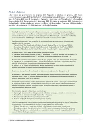 Capítulo 4 – Descrição dos elementos 71
Principais relações com
1.01 Sucesso do gerenciamento de projetos; 1.03 Requisitos e objetivos do projeto, 1.04 Riscos:
oportunidades e ameaças, 1.05 Qualidade, 1.09 Estruturas do projeto, 1.10 Escopo e entrega, 1.11 Tempo e
fases do Projeto, 1.13 Custo & finanças, 1.14 Aquisições e contratos, 1.15 Alterações, 1.17 Informação &
Documentação, 1.18 Comunicação, 2.01 Liderança, 2.08 Orientação a resultados, 2.09 Eficiência, 2.13
Confiabilidade, 2.14 Apreciação por valores, 2.15 Ética, 3.02 Orientação a Programa, 3.03 Orientação a
portfólio, 3.04 Implantação PPP, 3.06 Negócios, 3.10 Gestão financeira.
A avaliação do desempenho é o conceito utilizado para representar o progresso físico alcançado, em relação aos
custos e cumprimento dos prazos. Seu uso contínuo, com uso de técnicas como medida do valor agregado (EV ou
earned value) é vital para um controle adequado de tempo e custos. Esta informação é normalmente recolhida dos
níveis mais elementares da EAP (tarefas e atividades) e sumarizada nos níveis superiores da EAP.
A análise do valor agregado é uma forma eficaz de calcular e avaliar o progresso do projeto. Os indicadores da
situação corrente do projeto são:
• Planned Value (PV) ou Custo Orçado do Trabalho Planejado - Budgeted Cost for Work Scheduled (BCWS);
• Earned Value (EV) ou Custo Orçado do Trabalho Desenvolvido - Budgeted Cost for Work Perfomed (BCWP);
• Actual Cost (AC) ou Custo Atual do Trabalho Desenvolvido - Actual Cost of Work Perfomed (ACWP);
A comparação do EV com o PV e AC dá origem a dois indicadores principais:
• O desvio de prazo (Schedule Variance): SV= EV - PV (adiantado se > 0; conforme planejado se =0; atrasado se < 0)
• O desvio de custo (Cost Variance): CV= EV - AC (abaixo se > 0; conforme planejado se =0; acima se < 0)
Podemos ainda considerar, dentro da mesma técnica do valor agregado, outros tipos de indicadores de desempenho:
• CPI = EV / AC, ou Cost Performance Index. A razão de desempenho dos custos mede a conformidade dos custos
reais com os custos orçados correspondentes ao trabalho realizado (ver nota).
• SPI = EV / PV, ou Schedule performance index. A razão de desempenho dos prazos mede a conformidade do
progresso real (baseado no trabalho realizado) com o planejado (ver nota).
Nota: tem-se desempenho conforme planejado se =1; desempenho desfavorável se <1 e superior se >1.
Na análise do EV deve-se sempre considerar os custos acumulados, pois estes permitem corrigir melhor as oscilações
pontuais de prazos e custos. Os resultados desta análise podem ser utilizados posteriormente para fundamentar as
projeções de custos e de prazos no fim do projeto.
O controle do projeto combina as funções de planejamento, de tomada de decisões e de inspeção durante a atividade
do projeto, em relação ao tempo, custo e qualidade, visando assegurar que os diversos trabalhos realizados pelos
diferentes participantes no projeto, em lugares distintos, se compatibilizem correta e efetivamente de maneira a
atingir eficazmente os objetivos do projeto.
O controle eficaz do projeto inclui, ainda, as seguintes tarefas:
• Monitoração do desempenho em datas previamente definidas ou sempre que é atingido um marco importante;
• Aplicação de um sistema de autorização dos trabalhos e alterações;
• Planejamento de ações alternativas e realização de simulações
• Ajuste ou modificação dos objetivos do projeto (revisões do plano)
Como regra, o progresso do projeto é documentado junto com sua execução, baseando-se nos reportes produzidos ao
longo do projeto. Em um projeto podemos considerar como principais fluxos de informação:
• Do gestor de projeto para a equipe: distribuição de trabalho, documentos diversos de planejamento;
• Da equipe para o gestor de projeto: estimativas e previsões, relatórios de progresso dos trabalhos realizados;
• Do gestor de projeto para o patrocinador (e para as partes interessadas, consoante as especificidades de cada
projeto): relatórios de situação do projeto..
 