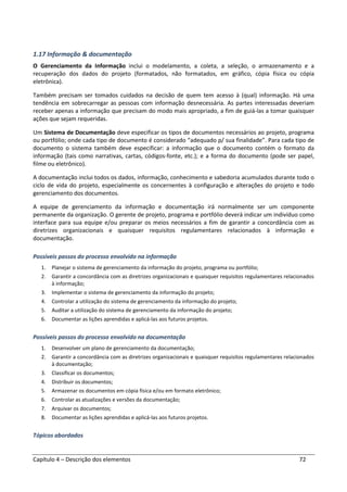 Capítulo 4 – Descrição dos elementos 72
1.17 Informação & documentação
O Gerenciamento da Informação inclui o modelamento, a coleta, a seleção, o armazenamento e a
recuperação dos dados do projeto (formatados, não formatados, em gráfico, cópia física ou cópia
eletrônica).
Também precisam ser tomados cuidados na decisão de quem tem acesso à (qual) informação. Há uma
tendência em sobrecarregar as pessoas com informação desnecessária. As partes interessadas deveriam
receber apenas a informação que precisam do modo mais apropriado, a fim de guiá-las a tomar quaisquer
ações que sejam requeridas.
Um Sistema de Documentação deve especificar os tipos de documentos necessários ao projeto, programa
ou portfólio; onde cada tipo de documento é considerado “adequado p/ sua finalidade”. Para cada tipo de
documento o sistema também deve especificar: a informação que o documento contém o formato da
informação (tais como narrativas, cartas, códigos-fonte, etc.); e a forma do documento (pode ser papel,
filme ou eletrônico).
A documentação inclui todos os dados, informação, conhecimento e sabedoria acumulados durante todo o
ciclo de vida do projeto, especialmente os concernentes à configuração e alterações do projeto e todo
gerenciamento dos documentos.
A equipe de gerenciamento da informação e documentação irá normalmente ser um componente
permanente da organização. O gerente de projeto, programa e portfólio deverá indicar um indivíduo como
interface para sua equipe e/ou preparar os meios necessários a fim de garantir a concordância com as
diretrizes organizacionais e quaisquer requisitos regulamentares relacionados à informação e
documentação.
Possíveis passos do processo envolvido na informação
1. Planejar o sistema de gerenciamento da informação do projeto, programa ou portfólio;
2. Garantir a concordância com as diretrizes organizacionais e quaisquer requisitos regulamentares relacionados
à informação;
3. Implementar o sistema de gerenciamento da informação do projeto;
4. Controlar a utilização do sistema de gerenciamento da informação do projeto;
5. Auditar a utilização do sistema de gerenciamento da informação do projeto;
6. Documentar as lições aprendidas e aplicá-las aos futuros projetos.
Possíveis passos do processo envolvido na documentação
1. Desenvolver um plano de gerenciamento da documentação;
2. Garantir a concordância com as diretrizes organizacionais e quaisquer requisitos regulamentares relacionados
à documentação;
3. Classificar os documentos;
4. Distribuir os documentos;
5. Armazenar os documentos em cópia física e/ou em formato eletrônico;
6. Controlar as atualizações e versões da documentação;
7. Arquivar os documentos;
8. Documentar as lições aprendidas e aplicá-las aos futuros projetos.
Tópicos abordados
 