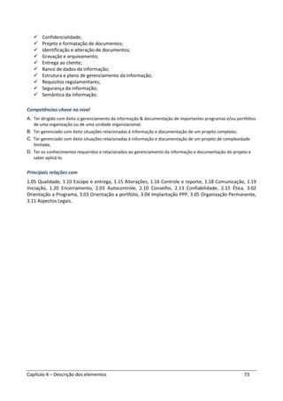 Capítulo 4 – Descrição dos elementos 73
Confidencialidade;
Projeto e formatação de documentos;
Identificação e alteração de documentos;
Gravação e arquivamento;
Entrega ao cliente;
Banco de dados da informação;
Estrutura e plano de gerenciamento da informação;
Requisitos regulamentares;
Segurança da informação;
Semântica da informação.
Competências-chave no nível
A. Ter dirigido com êxito o gerenciamento da informação & documentação de importantes programas e/ou portfólios
de uma organização ou de uma unidade organizacional;
B. Ter gerenciado com êxito situações relacionadas à informação e documentação de um projeto complexo;
C. Ter gerenciado com êxito situações relacionadas à informação e documentação de um projeto de complexidade
limitada;
D. Ter os conhecimentos requeridos e relacionados ao gerenciamento da informação e documentação do projeto e
saber aplicá-lo.
Principais relações com
1.05 Qualidade, 1.10 Escopo e entrega, 1.15 Alterações, 1.16 Controle e reporte, 1.18 Comunicação, 1.19
Iniciação, 1.20 Encerramento, 2.03 Autocontrole, 2.10 Conselho, 2.13 Confiabilidade, 2.15 Ética, 3.02
Orientação a Programa, 3.03 Orientação a portfólio, 3.04 Implantação PPP, 3.05 Organização Permanente,
3.11 Aspectos Legais.
 