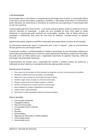 Capítulo 4 – Descrição dos elementos 74
1.18 Comunicação
Comunicação cobre a troca efetiva e a compreensão da informação entre as partes. A comunicação efetiva
é vital para o sucesso dos projetos, programas e portfólios; a informação correta deve ser transmitida às
partes relevantes, de modo preciso e consistente ao encontro de suas expectativas. A comunicação deve
ser útil, clara e pontual.
A comunicação pode tomar várias formas: -- oral, escrita, textual ou gráfica, estática ou dinâmica, formal ou
informal, voluntária ou requisitada – e pode usar uma variedade de meios como papel ou mídias
eletrônicas. A comunicação pode acontecer em conversações, reuniões, chão de fábrica (oficinas ou
workshops) e conferências, bem como em uma troca de relatórios, “reuniões-minuto” ou opiniões
informais.
A gerência do projeto, programa e portfólio é responsável pela preparação de um plano de comunicação.
Um documento relacionando “quem” é responsável, pelo “o que” e “quando” - pode ser uma ferramenta
útil para garantir uma comunicação efetiva.
É importante considerar a confidencialidade em relação à comunicação. Se uma informação confidencial é
comunicada equivocadamente para um terceiro o qual supostamente não deveria receber esta informação,
isto pode trazer um efeito adverso para a organização (vazamento de segredos industriais, tráfico de
informação e de propriedade intelectual).
O gerenciamento de reuniões inclui a preparação das reuniões, a (melhor) maneira de conduzi-las, a
elaboração das atas/ relatórios e o acompanhamento das ações que delas resultam.
Possíveis passos do processo
1. Citar o plano de comunicação no início do projeto ou programa, ou como um dos processos do portfólio;
2. Identificar o público-alvo da comunicação e sua localização;
3. Determinar o que necessita ser comunicado e em qual contexto;
4. Escolher o lugar, tempo, duração e os meios de comunicação;
5. Planejar o processo de comunicação e preparar o material;
6. Verificar a infraestrutura e enviar/ transmitir a comunicação;
7. Buscar feedback em relação à efetividade da comunicação;
8. Avaliar e tomar a ação apropriada;
9. Documentar as lições aprendidas e aplicá-las aos futuros projetos.
Tópicos abordados
Comunicação apropriada;
Linguagem corporal;
Plano de Comunicação;
Comunicação formal e informal;
Escutas;
Reuniões;
Apresentações;
Segurança da informação e confidencialidade;
Comunicação verbal;
Comunicação escrita.
 