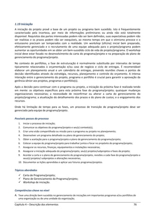 Capítulo 4 – Descrição dos elementos 76
1.19 Iniciação
A iniciação do projeto provê a base de um projeto ou programa bem sucedido. Isto é frequentemente
caracterizado pela incerteza, por meio de informações preliminares ou ainda não está totalmente
disponível. Requisitos das partes interessadas podem não ser bem definidos, suas expectativas podem não
ser realistas e os prazos podem não ser exequíveis, ao mesmo tempo em que o otimismo precoce e o
entusiasmo precisam ser temperados com a realidade. Um workshop (oficina) inicial bem preparado,
efetivamente gerenciado e o recrutamento de uma equipe adequada para o projeto/programa podem
aumentar as oportunidades em se obter um bem-sucedido ciclo de vida de projeto/programa. O workshop
inicial deve estar focado no desenvolvimento da carta do programa/projeto e na preparação do plano de
gerenciamento do programa/projeto.
No contexto de portfólios, a fase de estruturação é normalmente substituída por intervalos de tempo
tipicamente relacionados à orçamentação e/ou caso de negócio e ciclo de entregas. É recomendável
elaborar um planejamento anual e um calendário de entregas, prevendo reuniões chaves e pontos de
decisão identificados através da estratégia, recursos, planejamento e controle do orçamento. A intensa
interação entre o gerenciamento do projeto, programa e portfólio é crucial para garantir a aprovação da
gerência sênior aos projetos, programas e portfólio(s).
Após a decisão para continuar com o programa ou projeto, a iniciação da próxima fase é realizada tendo
em mente: os objetivos específicos para esta próxima fase do programa/projeto; quaisquer mudanças
organizacionais necessárias; a necessidade de reconfirmar ou alterar a carta do gerenciamento do
projeto/programa; a atualização do detalhamento dos prazos e do plano de custos; e o engajamento dos
recursos.
Onde há limitação de tempo para as fases, um processo de transição do programa/projeto deve ser
gerenciado pela equipe de programa/projeto.
Possíveis passos do processo
1. Iniciar o processo de iniciação;
2. Comunicar os objetivos do programa/projeto e seu(s) contexto(s);
3. Criar uma visão compartilhada ou missão para o programa ou projeto no planejamento;
4. Desenvolver um programa detalhado ou plano de gerenciamento do projeto;
5. Obter a aceitação para o programa/projeto e plano de gerenciamento do programa/projeto;
6. Colocar a equipe do programa/projeto para trabalhar juntos e focar no propósito do programa/projeto;
7. Assegurar os recursos, finanças, equipamentos e instalações necessárias;
8. Assegurar a iniciação adequada do programa/projeto, seu(s) projetos/subprojetos e fases de projeto;
9. Acordar a carta e o plano de gerenciamento do programa/projeto, revisões a cada fase do programa/projeto e
seus(s) projetos/ subprojetos e alterações necessárias;
10. Documentar as lições aprendidas e aplicar aos futuros programas/projetos.
Tópicos abordados
Carta de Programa/projeto;
Plano de Gerenciamento do Programa/projeto;
Workshop de iniciação.
Competências-chave no nível
A. Teve uma direção bem sucedida no gerenciamento de iniciações em importantes programas e/ou portfólios de
uma organização ou de uma unidade da organização;
 