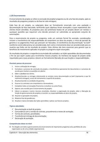Capítulo 4 – Descrição dos elementos 78
1.20 Encerramento
O encerramento do projeto se refere à conclusão do projeto/ programa ou de uma fase do projeto, após os
resultados do programa, projeto ou da fase ter sido entregues.
Cada fase de um projeto, ou subprojeto deve ser formalmente encerrada com uma avaliação e
documentação da fase executada, verificando quais objetivos foram alcançados e quais expectativas dos
clientes foram atendidas. As propostas para a(s) próxima(s) fase(s) de um projeto devem ser revistas e
quaisquer questões que requeiram uma decisão precisam ser submetidas ao apropriado conjunto de
autorizações.
Para o encerramento do projeto ou programa, onde um contrato formal foi assinado, considerações
incluem a transferência de responsabilidades do empreiteiro ao dono do projeto, o início do período de
garantia e os pagamentos finais que precisam ser faturados. A transferência da documentação “as built”
(conforme construído) precisa ser providenciada, bem como o treinamento deve ser providenciado para os
usuários que farão uso do resultado do projeto. Estes últimos são itens essenciais para garantir que os
benefícios do investimento aplicados no projeto ou programa sejam alcançados.
Os resultados do projeto e a experiência acumulada são avaliados e as lições aprendidas são documentadas
a fim de que sejam usadas para incrementar futuros projetos. Os membros da equipe do projeto serão
requisitados para novos projetos e devem ser formalmente liberados de suas funções e responsabilidades.
Possíveis passos do processo
1. Iniciar a utilização de entregas;
2. Formalizar o processo de conclusão do projeto, a transferência operacional de documentos e o processo de
acordo para resolver as questões em aberto;
3. Obter o feedback do cliente;
4. Atualizar/acordar as entregas relacionando os serviços como documentação as built (representa o que foi
realmente entregue), cursos de treinamento e suporte do produto;
5. Atualizar/acordar as condições de garantia;
6. Encerrar os contratos com empreiteiros e fornecedores;
7. Completar todas as transações financeiras e atualizar os custos finais;
8. Separar uma reunião para o encerramento do projeto;
9. Liberar as pessoas e outros recursos envolvidos, dissolver a organização do projeto, obter a liberação da
função do gerenciamento de projetos e transferir as responsabilidades ao dono do projeto;
10. Arquivar as gravações do projeto;
11. Relatório final de pendências;
12. Atualizar o banco de dados das lições aprendidas e aplicar aos futuros projetos.
Tópicos abordados
Documentação as built do projeto;
Concordância com a revisão do contrato, procedimento e testes de aceitação;
Termos de contrato, penalidades;
Transferência/ entrega de documentação;
Declaração de aceitação.
Competências-chave no nível
A. Ter dirigido com êxito o gerenciamento do encerramento de importantes programas e/ou portfólios de uma
organização ou de uma unidade organizacional;
 