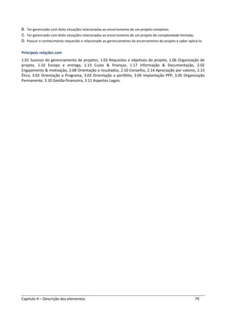 Capítulo 4 – Descrição dos elementos 79
B. Ter gerenciado com êxito situações relacionadas ao encerramento de um projeto complexo;
C. Ter gerenciado com êxito situações relacionadas ao encerramento de um projeto de complexidade limitada;
D. Possuir o conhecimento requerido e relacionado ao gerenciamento do encerramento do projeto e saber aplicá-lo.
Principais relações com
1.01 Sucesso do gerenciamento de projetos; 1.03 Requisitos e objetivos do projeto, 1.06 Organização do
projeto, 1.10 Escopo e entrega, 1.13 Custo & finanças, 1.17 Informação & Documentação, 2.02
Engajamento & motivação, 2.08 Orientação a resultados, 2.10 Conselho, 2.14 Apreciação por valores, 2.15
Ética, 3.02 Orientação a Programa, 3.03 Orientação a portfólio, 3.04 Implantação PPP, 3.05 Organização
Permanente, 3.10 Gestão financeira, 3.11 Aspectos Legais.
 