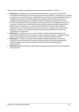 Capítulo 4 – Descrição dos elementos 81
A descrição das competências adequadas para os diferentes níveis da IPMA é a seguinte:
• IPMA Level A: o candidato tem que ter demonstrado uma efetiva aplicação dos elementos de
competência comportamental, na coordenação de projetos e/ou programas, no âmbito de um portfólio
ou programa, o seu alinhamento com a organização em que se insere, e com a estratégia de negócio. O
candidato orientou gestores de (sub) programa e/ou de projeto no desenvolvimento das suas
competências comportamentais. O candidato também foi envolvido no desenvolvimento desses
elementos de competência comportamental ou no desenvolvimento de metodologias em projetos e
programas e contribuiu para o desenvolvimento da profissão de gestor de projetos, publicando ou
apresentando suas experiências ou novos conceitos, relativos aos elementos de competência
comportamental. Os critérios de conhecimento, de experiência, e os padrões de comportamento
específicos, para efeitos de avaliação, são listados nas descrições dos diferentes elementos de
competência comportamental.
• IPMA Level B: o candidato tem que ter demonstrado uma efetiva aplicação dos elementos de
competência comportamental em situações ocorridas em projetos complexos. O candidato orientou
gestores de (sub) projeto no desenvolvimento de suas competências comportamentais.
• IPMA Level C: o candidato tem que ter demonstrado uma efetiva aplicação dos elementos de
competência comportamental em situações ocorridas em projetos de limitada complexidade. O
candidato pode precisar ser ainda orientado no desenvolvimento apropriado de alguns
comportamentos.
• IPMA Level D: Apenas é avaliado o conhecimento e aplicação teórica dos elementos de competência
comportamental.
 