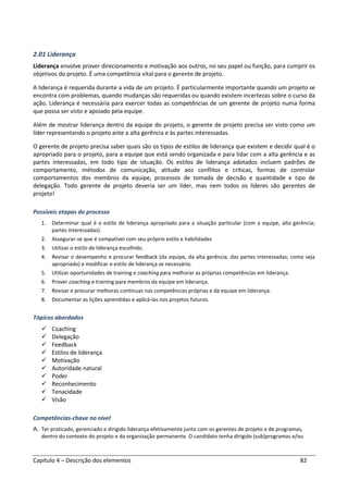 Capítulo 4 – Descrição dos elementos 82
2.01 Liderança
Liderança envolve prover direcionamento e motivação aos outros, no seu papel ou função, para cumprir os
objetivos do projeto. É uma competência vital para o gerente de projeto.
A liderança é requerida durante a vida de um projeto. É particularmente importante quando um projeto se
encontra com problemas, quando mudanças são requeridas ou quando existem incertezas sobre o curso da
ação. Liderança é necessária para exercer todas as competências de um gerente de projeto numa forma
que possa ser visto e apoiado pela equipe.
Além de mostrar liderança dentro da equipe do projeto, o gerente de projeto precisa ser visto como um
líder representando o projeto ante a alta gerência e às partes interessadas.
O gerente de projeto precisa saber quais são os tipos de estilos de liderança que existem e decidir qual é o
apropriado para o projeto, para a equipe que está sendo organizada e para lidar com a alta gerência e as
partes interessadas, em todo tipo de situação. Os estilos de liderança adotados incluem padrões de
comportamento, métodos de comunicação, atitude aos conflitos e críticas, formas de controlar
comportamentos dos membros da equipe, processos de tomada de decisão e quantidade e tipo de
delegação. Todo gerente de projeto deveria ser um líder, mas nem todos os líderes são gerentes de
projeto!
Possíveis etapas do processo
1. Determinar qual é o estilo de liderança apropriado para a situação particular (com a equipe, alta gerência;
partes interessadas).
2. Assegurar-se que é compatível com seu próprio estilo e habilidades
3. Utilizar o estilo de liderança escolhido.
4. Revisar o desempenho e procurar feedback (da equipe, da alta gerência, das partes interessadas; como seja
apropriado) e modificar o estilo de liderança se necessário.
5. Utilizar oportunidades de training e coaching para melhorar as próprias competências em liderança.
6. Prover coaching e training para membros da equipe em liderança.
7. Revisar e procurar melhoras contínuas nas competências próprias e da equipe em liderança.
8. Documentar as lições aprendidas e aplicá-las nos projetos futuros.
Tópicos abordados
Coaching
Delegação
Feedback
Estilos de liderança
Motivação
Autoridade natural
Poder
Reconhecimento
Tenacidade
Visão
Competências-chave no nível
A. Ter praticado, gerenciado e dirigido liderança efetivamente junto com os gerentes de projeto e de programas,
dentro do contexto do projeto e da organização permanente. O candidato tenha dirigido (sub)programas e/ou
 