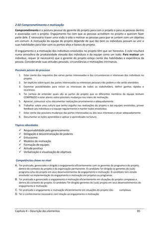 Capítulo 4 – Descrição dos elementos 85
2.02 Comprometimento e motivação
Comprometimento é a postura pessoal do gerente do projeto para com o projeto e para as pessoas dentro
e associadas com o projeto. Engajamento faz com que as pessoas acreditem no projeto e queiram fazer
parte dele. É necessário trazer uma visão à vida e motivar as pessoas para que se juntem com um objetivo
em comum. A motivação da equipe do projeto depende de que tão bem os indivíduos possam se unir e
suas habilidades para lidar com os pontos altos e baixos do projeto.
O engajamento e a motivação dos indivíduos envolvidos no projeto têm que ser honestos. E este resultará
numa atmosfera de produtividade elevada dos indivíduos e da equipe como um todo. Para motivar um
indivíduo, requer (é necessário) que o gerente do projeto esteja ciente das habilidades e experiência da
pessoa. Considerando suas atitudes pessoais, circunstâncias e motivações intrínsecas.
Possíveis passos do processo
1. Estar ciente dos requisitos das várias partes interessadas e das circunstancias e interesses dos indivíduos no
projeto.
2. Ser explícito sobre quais das partes interessadas ou interesses pessoais não podem o não serão atendidos.
3. Examinar possibilidades para incluir os interesses de todos os stakeholders, definir ganhos rápidos e
incentivos.
4. Ter certeza de entender quais são as partes do projeto que os diferentes membros da equipe tenham
COMPRADO e estar atento sobre possíveis mudanças nos níveis de motivação.
5. Apreciar, comunicar e/ou documentar realizações prontamente e adequadamente.
6. Trabalhar sobre uma cultura que tenha orgulho nas realizações do projeto e das equipes envolvidas, prover
feedback aos indivíduos e à equipe regularmente e manter todos envolvidos.
7. Estar ciente das possíveis mudanças das partes interessadas ou dos seus interesses e atuar adequadamente.
8. Documentar as lições aprendidas e aplicar o aprendizado no futuro.
Tópicos abordados
Responsabilidade pelo gerenciamento
Delegação e descentralização de poderes
Entusiasmo
Modelos de motivação
Formação de equipes
Atitude positiva
Verbalização e visualização de objetivos
Competências-chave no nível
A. Ter praticado, gerenciado e dirigido o engajamento eficientemente com os gerentes do programa e do projeto,
dentro do contexto do projeto e da organização permanente. O candidato Ter dirigido os gerentes do (sub)
programa e/ou do projeto em seus desenvolvimentos de engajamento e motivação. O candidato tem estado
envolvido na implementação do engajamento e motivação em projetos ou programas.
B. Ter praticado e gerenciado o engajamento e motivação eficientemente em situações do projeto complexas e
dentro do contexto do projeto. O candidato Ter dirigido gerentes do (sub) projeto em seus desenvolvimentos do
engajamento e motivação.
C. Ter praticado o engajamento e motivação eficientemente em situações do projeto não- complexas.
D. Ter o conhecimento necessário com relação ao engajamento e motivação.
 