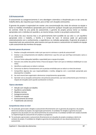 Capítulo 4 – Descrição dos elementos 87
2.03 Autocontrole
O autocontrole ou autogerenciamento é uma abordagem sistemática e disciplinada para se dar conta do
trabalho diário, dos requisitos que mudam, para se lidar com situações estressantes.
O gerente do projeto é responsável em manter uma conscientização dos níveis de estresse na equipe e
tomar as medidas remediadoras apropriadas para se desarmar qualquer situação que provavelmente saia
do controle. Onde há uma perda do autocontrole, o gerente do projeto precisa tomar as medidas
apropriadas com o indivíduo em questão e, ao mesmo tempo, manter o seu próprio autocontrole.
O uso eficaz dos seus recursos leva a um gerenciamento bem-sucedido da sua vida e a um equilíbrio
apropriado entre o trabalho, a família e o tempo de lazer. O estresse pode ser gerenciado
sistematicamente com o conhecimento, a experiência e os métodos apropriados. O gerente do projeto é
responsável pelo seu autocontrole, pela maneira com que ele exerce o autocontrole no trabalho em equipe
e pelo autocontrole dos membros da equipe.
Possíveis passos do processo
1. Analisar a situação estressante: onde e por que ocorre o estresse e a perda do autocontrole?
2. Analisar o seu comportamento de trabalho e determinar o que faz com que você fique estressado e perca o
autocontrole.
3. Fornecer fontes adequadas (aptidão e capacidade) para a equipe do projeto.
4. Executar uma análise dos pontos fortes e fracos da equipe e fazer com que os indivíduos estabeleçam as suas
metas.
5. Identificar as ações para se reduzir o estresse.
6. Comunicar-se aberta e honestamente com as pessoas envolvidas para se reduzir os níveis de estresse.
7. Compartilhar algumas das suas responsabilidades e tarefas; delegá-las com a autoridade apropriada para
desempenhar o trabalho.
8. Ser você mesmo bem-organizado e demonstrar comportamentos apropriados.
9. Aprender com as situações estressantes e de perda do autocontrole; usar este conhecimento para minimizar o
impacto de situações assim quando acontecerem no futuro.
Tópicos abordados
Atitude com relação ao trabalho
Equilíbrio e prioridades
Modelos mentais
Autogerenciamento
Trabalho em equipe
Gerenciamento do tempo
Trabalhando sob estresse
Competências-chave no nível
A. Ter praticado, gerenciado e dirigido o autocontrole eficientemente com os gerentes do programa e do projeto,
dentro do contexto do projeto e da organização permanente. O candidato Ter dirigido os gerentes do (sub)
programa e/ou do projeto em seus desenvolvimentos do autocontrole. O candidato também tem estado envolvido
na implementação do autocontrole em projetos ou programas.
B. Ter praticado e gerenciado o autocontrole eficientemente em situações do projeto complexas e dentro do
contexto do projeto. O candidato ter dirigido os gerentes do (sub) projeto em seus desenvolvimentos do
autocontrole.
 