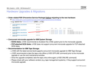 © 2017 IBM Corporation
IBM z Systems – z/VSE – VM Workshop 2017
Hardware Upgrades & Migrations
Order related PSP (Preventive Service Package) before migrating to the new hardware
http://www.ibm.com/systems/z/os/zvse/support/preventive.html#psp
– e.g. search for “2965DEVICE” (2965 = z13s):
Concurrent microcode upgrade for IBM System Storage
– ECKD disks: z/VSE recommends to shutdown the z/VSE system prior to the microcode upgrade.
– FCP-attached SCSI disks: z/VSE does not support concurrent microcode upgrade for FCP-attached
SCSI disks.
Recommendation for IBM Tape Storage:
– z/VSE with the latest service level supports concurrent microcode upgrade for IBM Tape Storage
– z/VSE recommends to take the tape units offline (z/VSE OFFLINE command) prior to the microcode
upgrade or use the next maintenance window
– Once the upgrade completed, take the tape units online again (z/VSE ONLINE command)
– Please check with your software vendors (e.g. tape management systems), if they support concurrent
microcode upgrade.
 