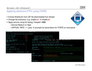 © 2017 IBM Corporation
IBM z Systems – z/VSE – VM Workshop 2017
Applying electronic PTFs using VTAPE
Extract Shiptfs.bin from ZIF file downloaded from ShopZ
Change file extension, e.g. shiptfs.bin shiptfs.ptf
Apply service using IUI dialog, Fastpath 1423
– Service Medium is Tape
– VIRTUAL TAPE = 1 (yes) prompts for parameters for VTAPE on next panel
 