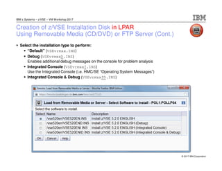 © 2017 IBM Corporation
IBM z Systems – z/VSE – VM Workshop 2017
Creation of z/VSE Installation Disk in LPAR
Using Removable Media (CD/DVD) or FTP Server (Cont.)
Select the installation type to perform:
“Default” (VSEvrmxx.INS)
Debug (VSEvrmxxD.INS)
Enables additional debug messages on the console for problem analysis
Integrated Console (VSEvrmxxI.INS)
Use the Integrated Console (i.e. HMC/SE “Operating System Messages”)
Integrated Console & Debug (VSEvrmxxID.INS)
 