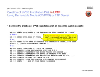 © 2017 IBM Corporation
IBM z Systems – z/VSE – VM Workshop 2017
Creation of z/VSE Installation Disk in LPAR
Using Removable Media (CD/DVD) or FTP Server
Continue the creation of z/VSE installation disk on the z/VSE system console:
BG-0000 SI40D ENTER VOLID OF THE INSTALLATION DISK. DEFAULT IS 'ZVSEID'
0 zvse52
BG-0000 SI41D ENTER PCUU OF ZVSE52
0 431
BG-0000 SI45D DO YOU WANT TO CONTINUE WITH CREATION OF INSTALLATION DISK
PCUU=0431, CURRENT VOLID=MYWORK (YES/NO) ?
0 yes
BG 0000 SI20I FORMATTING OF ZVSE52 IN PROGRESS
BG 0000 IDSK000I Z/VSE INSTALLATION DISK TOOL 5.2.0
BG 0000 IDSK009I VALIDATING TAPE IMAGE VERSION AND RELEASE ...
BG 0000 IDSK009I EXTRACTING BOOT PHASE AND WRITING IT TO DISK ...
BG 0000 IDSK009I GENERATING BOOT RECORDS AND WRITING THEM TO DISK ...
BG 0000 IDSK009I WRITING TAPE IMAGE TO DISK ...
BG 0000 IDSK009I Z/VSE INSTALLATION DISK CREATED SUCCESSFULLY
BG 0000 SA17W ***** END OF STAND ALONE PROCESSING *****
Starting with z/VSE 6.2, you will be asked if you want to
create a z/VSE installation disk on SCSI. If yes, you are
prompted for the SCSI path (FCP, WWPN, etc)
 