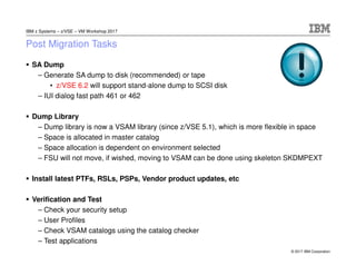 © 2017 IBM Corporation
IBM z Systems – z/VSE – VM Workshop 2017
Post Migration Tasks
SA Dump
– Generate SA dump to disk (recommended) or tape
• z/VSE 6.2 will support stand-alone dump to SCSI disk
– IUI dialog fast path 461 or 462
Dump Library
– Dump library is now a VSAM library (since z/VSE 5.1), which is more flexible in space
– Space is allocated in master catalog
– Space allocation is dependent on environment selected
– FSU will not move, if wished, moving to VSAM can be done using skeleton SKDMPEXT
Install latest PTFs, RSLs, PSPs, Vendor product updates, etc
Verification and Test
– Check your security setup
– User Profiles
– Check VSAM catalogs using the catalog checker
– Test applications
 