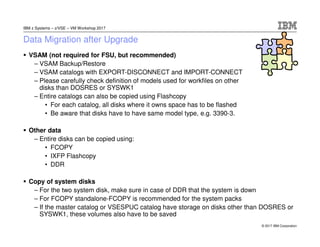 © 2017 IBM Corporation
IBM z Systems – z/VSE – VM Workshop 2017
Data Migration after Upgrade
VSAM (not required for FSU, but recommended)
– VSAM Backup/Restore
– VSAM catalogs with EXPORT-DISCONNECT and IMPORT-CONNECT
– Please carefully check definition of models used for workfiles on other
disks than DOSRES or SYSWK1
– Entire catalogs can also be copied using Flashcopy
• For each catalog, all disks where it owns space has to be flashed
• Be aware that disks have to have same model type, e.g. 3390-3.
Other data
– Entire disks can be copied using:
• FCOPY
• IXFP Flashcopy
• DDR
Copy of system disks
– For the two system disk, make sure in case of DDR that the system is down
– For FCOPY standalone-FCOPY is recommended for the system packs
– If the master catalog or VSESPUC catalog have storage on disks other than DOSRES or
SYSWK1, these volumes also have to be saved
 