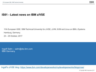 11th European GSE / IBM Technical University
© Copyright IBM Corporation 2017.
IS01 - Latest news on IBM z/VSE
Ingolf Salm – salm@de.ibm.com
IBM Germany
11th European GSE / IBM Technical University for z/VSE, z/VM, KVM and Linux on IBM z Systems
Hamburg, Germany
23 – 25 October, 2017
Ingolf’s z/VSE blog: https://www.ibm.com/developerworks/mydeveloperworks/blogs/vse/
 