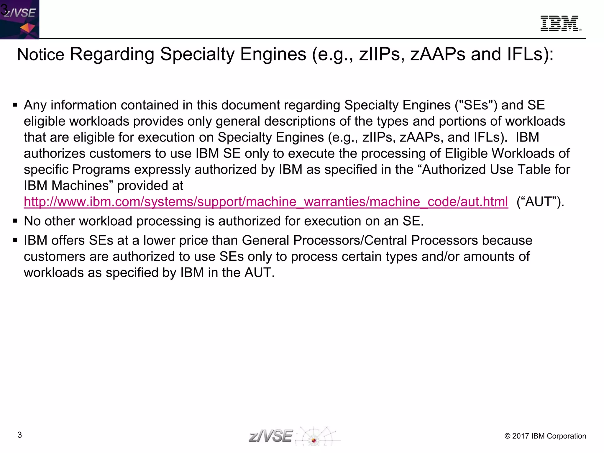© 2017 IBM Corporation3
3
Notice Regarding Specialty Engines (e.g., zIIPs, zAAPs and IFLs):
 Any information contained in this document regarding Specialty Engines ("SEs") and SE
eligible workloads provides only general descriptions of the types and portions of workloads
that are eligible for execution on Specialty Engines (e.g., zIIPs, zAAPs, and IFLs). IBM
authorizes customers to use IBM SE only to execute the processing of Eligible Workloads of
specific Programs expressly authorized by IBM as specified in the “Authorized Use Table for
IBM Machines” provided at
http://www.ibm.com/systems/support/machine_warranties/machine_code/aut.html (“AUT”).
 No other workload processing is authorized for execution on an SE.
 IBM offers SEs at a lower price than General Processors/Central Processors because
customers are authorized to use SEs only to process certain types and/or amounts of
workloads as specified by IBM in the AUT.
 