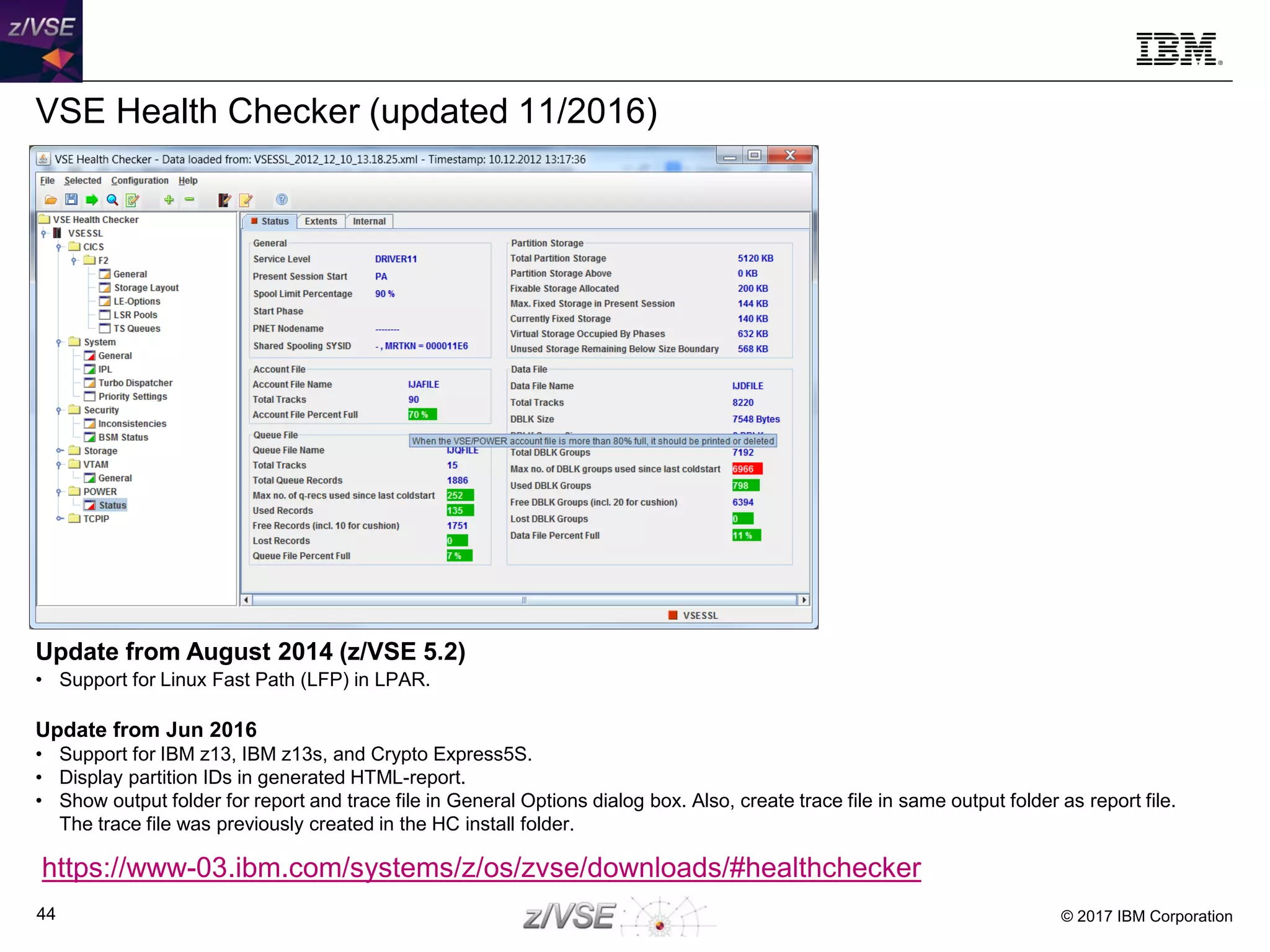 © 2017 IBM Corporation44
VSE Health Checker (updated 11/2016)
Update from August 2014 (z/VSE 5.2)
• Support for Linux Fast Path (LFP) in LPAR.
Update from Jun 2016
• Support for IBM z13, IBM z13s, and Crypto Express5S.
• Display partition IDs in generated HTML-report.
• Show output folder for report and trace file in General Options dialog box. Also, create trace file in same output folder as report file.
The trace file was previously created in the HC install folder.
https://www-03.ibm.com/systems/z/os/zvse/downloads/#healthchecker
 