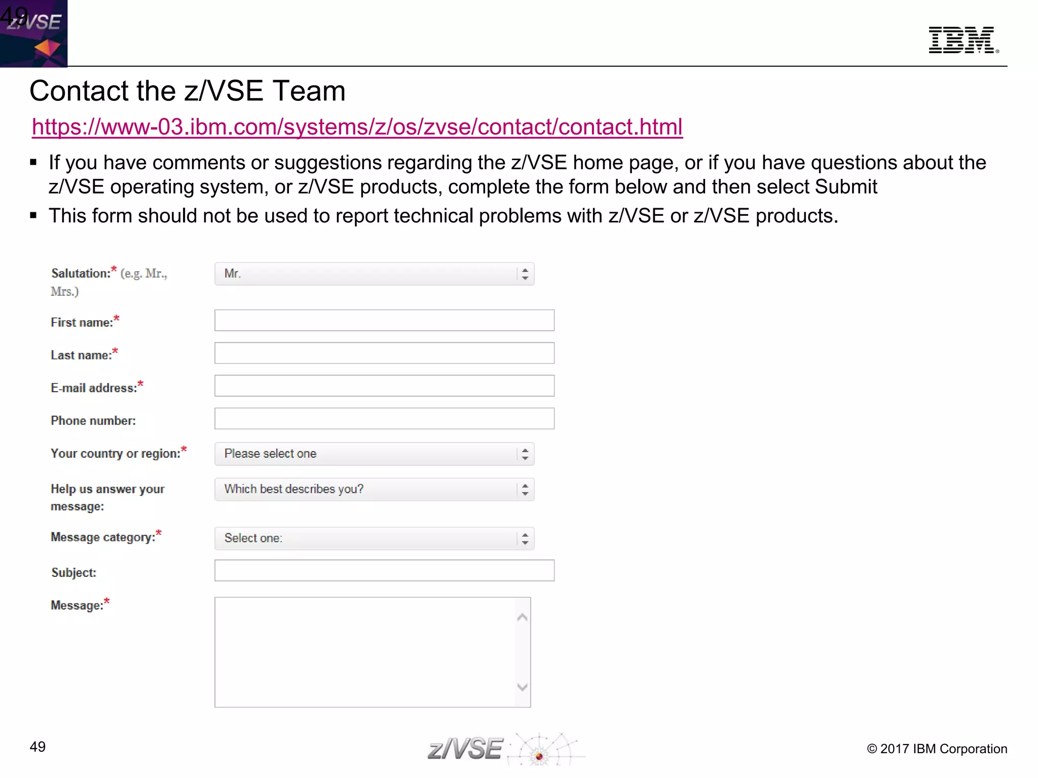 © 2017 IBM Corporation49
Contact the z/VSE Team
 If you have comments or suggestions regarding the z/VSE home page, or if you have questions about the
z/VSE operating system, or z/VSE products, complete the form below and then select Submit
 This form should not be used to report technical problems with z/VSE or z/VSE products.
49
https://www-03.ibm.com/systems/z/os/zvse/contact/contact.html
 
