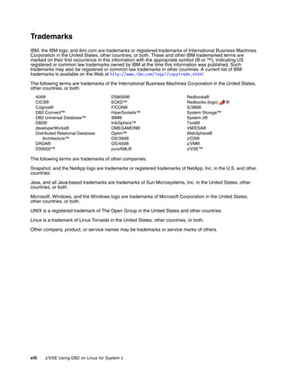 viii z/VSE Using DB2 on Linux for System z
Trademarks
IBM, the IBM logo, and ibm.com are trademarks or registered trademarks of International Business Machines
Corporation in the United States, other countries, or both. These and other IBM trademarked terms are
marked on their first occurrence in this information with the appropriate symbol (® or ™), indicating US
registered or common law trademarks owned by IBM at the time this information was published. Such
trademarks may also be registered or common law trademarks in other countries. A current list of IBM
trademarks is available on the Web at http://www.ibm.com/legal/copytrade.shtml
The following terms are trademarks of the International Business Machines Corporation in the United States,
other countries, or both:
AIX®
CICS®
Cognos®
DB2 Connect™
DB2 Universal Database™
DB2®
developerWorks®
Distributed Relational Database
Architecture™
DRDA®
DS6000™
DS8000®
ECKD™
FICON®
HiperSockets™
IBM®
InfoSphere™
OMEGAMON®
Optim™
OS/390®
OS/400®
pureXML®
Redbooks®
Redbooks (logo) ®
S/390®
System Storage™
System z®
Tivoli®
VM/ESA®
WebSphere®
z/OS®
z/VM®
z/VSE™
The following terms are trademarks of other companies:
Snapshot, and the NetApp logo are trademarks or registered trademarks of NetApp, Inc. in the U.S. and other
countries.
Java, and all Java-based trademarks are trademarks of Sun Microsystems, Inc. in the United States, other
countries, or both.
Microsoft, Windows, and the Windows logo are trademarks of Microsoft Corporation in the United States,
other countries, or both.
UNIX is a registered trademark of The Open Group in the United States and other countries.
Linux is a trademark of Linus Torvalds in the United States, other countries, or both.
Other company, product, or service names may be trademarks or service marks of others.
 