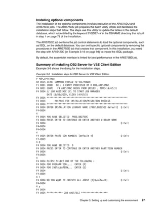 Chapter 3. Setting up and customizing the environment 87
Installing optional components
The installation of the optional components involves execution of the ARIS75DU and
ARIS75ED jobs. The ARIS75DU job prepares the batch utility DBSU and facilitates the
installation steps that follow. The steps use this utility to update the tables in the default
database, which is identified by the keyword SYSDEF=Y in the DBNAME directory that is built
in step 1 on page 79 of the installation.
The ARIS75ED job contains the job control statements to load the optional components, such
as ISQL, on the default database. You can omit specific optional components by removing the
procedures in the ARIS75ED job that creates that component. In this installation, you need
the step with ARIS120D (in Example 3-16 on page 94) to create the ISQL package.
By default, the assembler interface is linked for best performance in the ARIS75BD job.
Summary of installing DB2 Server for VSE Client Edition
Example 3-9 shows the dialog for the installation steps.
Example 3-9 Installation steps for DB2 Server for VSE Client Edition
r rdr,arisimgc
AR 0015 1C39I COMMAND PASSED TO VSE/POWER
F1 0001 1R88I OK : 1 ENTRY PROCESSED BY R RDR,ARISIMGC
F4 0001 1Q47I F4 ARISIMGC 00505 FROM (MILD) , TIME=14:42:31
F4 0004 // JOB ARISIMGC JCL TO START JOB MANAGER
DATE 11/08/2009, CLOCK 14/42/31
F4 0004 *************************************************************
F4 0004 PREPARE FOR INSTALLATION/MIGRATION PROCESS
F4 0004 *************************************************************
F4 0004 ENTER INSTALLATION LIBRARY NAME (PRD2.DB2750C default) Q Exit
F4-0004
4
F4 0004 YOU HAVE SELECTED PRD2.DB2750C
F4 0004 PRESS ENTER TO CONTINUE OR ENTER ANOTHER LIBRARY NAME
F4 0004 Q Exit
F4-0004
F4-0004
4
F4 0004 ENTER PARTITION NUMBER: (default 4) Q Exit
F4-0004
4 0
F4 0004 YOU HAVE SELECTED 0
F4 0004 PRESS ENTER TO CONTINUE OR ENTER ANOTHER PARTITION NUMBER
F4 0004 Q Exit
F4-0004
4
F4 0004 PLEASE SELECT ONE OF THE FOLLOWING :
F4 0004 FOR PREPARATION.... ENTER (P)
F4 0004 FOR INSTALLATION... ENTER (I)
F4 0004 Q Exit
F4-0004
4 i
F4 0004 DO YOU WANT TO EXECUTE ALL JOBS? {Y|N-default} Q Exit
F4-0004
4 y
F4 0004
F4 0004 ************ JOB ARIS75CZ ********************
 