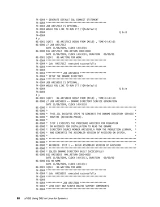 88 z/VSE Using DB2 on Linux for System z
F4 0004 * GENERATE DEFAULT SQL CONNECT STATEMENT
F4 0004 **********************************************
F4 0004 JOB ARIS75CZ IS OPTIONAL.
F4 0004 WOULD YOU LIKE TO RUN IT? {Y|N-Default}
F4 0004 Q Exit
F4-0004
4 y
BG 0001 1Q47I BG ARIS75CZ 00506 FROM (MILD) , TIME=14:43:01
BG 0000 // JOB ARIS75CZ
DATE 11/08/2009, CLOCK 14/43/01
BG 0000 EOJ ARIS75CZ MAX.RETURN CODE=0000
DATE 11/08/2009, CLOCK 14/43/01, DURATION 00/00/00
BG 0001 1Q34I BG WAITING FOR WORK
F4 0004 **********************************************
F4 0004 * Job ARIS75CZ executed successfully
F4 0004 **********************************************
F4 0004
F4 0004 ************ JOB ARISBDID ********************
F4 0004 * SETUP THE DBNAME DIRECTORY
F4 0004 **********************************************
F4 0004 JOB ARISBDID IS OPTIONAL.
F4 0004 WOULD YOU LIKE TO RUN IT? {Y|N-Default}
F4 0004 Q Exit
F4-0004
4 y
BG 0001 1Q47I BG ARISBDID 00507 FROM (MILD) , TIME=14:43:10
BG 0000 // JOB ARISBDID -- DBNAME DIRECTORY SERVICE GENERATION
DATE 11/08/2009, CLOCK 14/43/10
BG 0000 * *******************************************************************
BG 0000 * *
BG 0000 * THIS JCL EXECUTES STEPS TO GENERATE THE DBNAME DIRECTORY SERVICE *
BG 0000 * ROUTINE (ARICDIRD.PHASE). *
BG 0000 * *
BG 0000 * STEP 1 EXECUTES THE PROCEDURE ARICCDID FOR MIGRATION *
BG 0000 * OR ARICBDID FOR INSTALLATION TO READ THE DBNAME *
BG 0000 * DIRECTORY SOURCE MEMBER ARISDIRD.A FROM THE PRODUCTION LIBRARY, *
BG 0000 * AND GENERATES THE ASSEMBLER VERSION OF ARISDIRD ON SYSPCH. *
BG 0000 * *
BG 0000 * *******************************************************************
BG 0000 * *******************************************************************
BG 0000 * ARISBDID STEP 1 -- BUILD ASSEMBLER VERSION OF ARISDIRD *
BG 0000 * *******************************************************************
BG 0000 * SQL/DS DBNAME DIRECTORY BUILT SUCCESSFULLY
BG 0000 EOJ ARISBDID MAX.RETURN CODE=0002
DATE 11/08/2009, CLOCK 14/43/11, DURATION 00/00/00
BG 0000 EOJ NO NAME
DATE 11/08/2009, CLOCK 14/43/11
BG 0001 1Q34I BG WAITING FOR WORK
F4 0004 **********************************************
F4 0004 * Job ARISBDID executed successfully
F4 0004 **********************************************
F4 0004
F4 0004 ************ JOB ARIS75BD ********************
F4 0004 * LINK EDIT DB2 SERVER ONLINE SUPPORT COMPONENTS
F4 0004 **********************************************
 