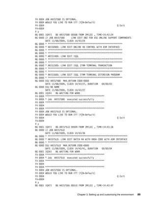Chapter 3. Setting up and customizing the environment 89
F4 0004 JOB ARIS75BD IS OPTIONAL.
F4 0004 WOULD YOU LIKE TO RUN IT? {Y|N-Default}
F4 0004 Q Exit
F4-0004
4 y
BG 0001 1Q47I BG ARIS75BD 00508 FROM (MILD) , TIME=14:43:24
BG 0000 // JOB ARIS75BD LINK EDIT DB2 FOR VSE ONLINE SUPPORT COMPONENTS
DATE 11/08/2009, CLOCK 14/43/24
BG 0000 * **********************************************************
BG 0000 * ARIS090D: LINK EDIT ONLINE RA CONTROL WITH ASM INTERFACE
BG 0000 * **********************************************************
BG 0000 * **********************************************************
BG 0000 * ARIS140D: LINK EDIT ISQL
BG 0000 * **********************************************************
BG 0000 * **********************************************************
BG 0000 * ARIS150D: LINK EDIT ISQL ITRM TERMINAL TRANSACTION
BG 0000 * **********************************************************
BG 0000 * **********************************************************
BG 0000 * ARIS160D: LINK EDIT ISQL ITRM TERMINAL EXTENSION PROGRAM
BG 0000 * **********************************************************
BG 0000 EOJ ARIS75BD MAX.RETURN CODE=0000
DATE 11/08/2009, CLOCK 14/43/27, DURATION 00/00/03
BG 0000 EOJ NO NAME
DATE 11/08/2009, CLOCK 14/43/27
BG 0001 1Q34I BG WAITING FOR WORK
F4 0004 **********************************************
F4 0004 * Job ARIS75BD executed successfully
F4 0004 **********************************************
F4 0004
F4 0004 **********************************************
F4 0004 JOB ARIS75LD IS OPTIONAL.
F4 0004 WOULD YOU LIKE TO RUN IT? {Y|N-Default}
F4 0004 Q Exit
F4-0004
4 y
BG 0001 1Q47I BG ARIS75LD 00509 FROM (MILD) , TIME=14:43:36
BG 0000 // JOB ARIS75LD
DATE 11/08/2009, CLOCK 14/43/36
BG 0000 * **************************************************************
BG 0000 * ARIS75LD: LINK EDIT BATCH RA WITH DRDA CODE WITH ASM INTERFACE
BG 0000 * **************************************************************
BG 0000 EOJ ARIS75LD MAX.RETURN CODE=0000
DATE 11/08/2009, CLOCK 14/43/41, DURATION 00/00/04
BG 0001 1Q34I BG WAITING FOR WORK
F4 0004 **********************************************
F4 0004 * Job ARIS75LD executed successfully
F4 0004 **********************************************
F4 0004
F4 0004 **********************************************
F4 0004 JOB ARIS75DU IS OPTIONAL.
F4 0004 WOULD YOU LIKE TO RUN IT? {Y|N-Default}
F4 0004 Q Exit
F4-0004
4 y
BG 0001 1Q47I BG ARIS75DU 00510 FROM (MILD) , TIME=14:43:47
 