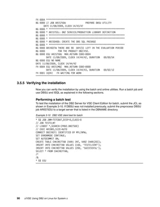 90 z/VSE Using DB2 on Linux for System z
F4 0004 **********************************************
BG 0000 // JOB ARIS75DU PREPARE DBSU UTILITY
DATE 11/08/2009, CLOCK 14/43/47
BG 0000 * **********************************************************
BG 0000 * ARIS75SL: DB2 SERVICE/PRODUCTION LIBRARY DEFINITION
BG 0000 * **********************************************************
BG 0000 * **********************************************************
BG 0000 * ARIS040D: CREATE THE DBS SQL PACKAGE
BG 0000 * **********************************************************
BG 0000 ARI4027W THERE ARE 90 DAY(S) LEFT IN THE EVALUATION PERIOD
BG 0000 FOR THE PRODUCT DB2/VSE.
BG 0000 EOJ ARIS75DU MAX.RETURN CODE=0004
DATE 11/08/2009, CLOCK 14/44/42, DURATION 00/00/54
BG 0000 EOJ NO NAME
DATE 11/08/2009, CLOCK 14/44/42
F4 0004 EOJ ARISIMGC MAX.RETURN CODE=0000
DATE 11/08/2009, CLOCK 14/44/43, DURATION 00/02/12
F4 0001 1Q34I F4 WAITING FOR WORK
3.5.5 Verifying the installation
Now you can verify the installation by using the batch and online utilities. Run a batch job and
use DBSU and ISQL as explained in the following sections.
Performing a batch test
To test the installation of the DB2 Server for VSE Client Edition for batch, submit the JCL as
shown in Example 3-10. If DBSU was not installed previously, submit the preprocess DBSU
job ARIS75DU to a target server that is listed in the DBNAME directory.
Example 3-10 DB2 VSE client test for batch
* $$ JOB JNM=TSTCBAT,DISP=D,CLASS=0
// JOB TESTCLNT
// LIBDEF *,SEARCH=(PRD2.DB2750C)
// EXEC ARIDBS,SIZE=AUTO
CONNECT DB2INST1 IDENTIFIED BY MYLINPW;
SET ERRORMODE CONTINUE;
SET AUTOCOMMIT ON;
CREATE TABLE CHKINSTTAB (VAR1 INT, VAR2 CHAR(20));
INSERT INTO CHKINSTTAB VALUES (100, 'TESTCLIENT');
INSERT INTO CHKINSTTAB VALUES (200, 'SUCCESSFUL');
SELECT * FROM CHKINSTTAB;
/*
/&
* $$ EOJ
 