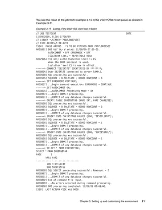 Chapter 3. Setting up and customizing the environment 91
You see the result of the job from Example 3-10 in the VSE/POWER list queue as shown in
Example 3-11.
Example 3-11 Listing of the DB2 VSE client test in batch
// JOB TESTCLNT DATE
11/09/2009, CLOCK 07/08/59
// LIBDEF *,SEARCH=(PRD2.DB2750C)
// EXEC ARIDBS,SIZE=AUTO
1S54I PHASE ARIDBS IS TO BE FETCHED FROM PRD2.DB2750C
ARI0801I DBS Utility started: 11/09/09 07:09:00.
AUTOCOMMIT = OFF ERRORMODE = OFF
ISOLATION LEVEL = REPEATABLE READ
ARI2906I The only valid isolation level is CS
when the DRDA protocol is used.
Isolation level CS is now in effect.
------> CONNECT "DB2INST1" IDENTIFIED BY ********;
ARI8004I User DB2INST1 connected to server SAMPLE.
ARI0500I SQL processing was successful.
ARI0505I SQLCODE = 0 SQLSTATE = 00000 ROWCOUNT = 0
------> SET ERRORMODE CONTINUE;
ARI0827I ...Begin command execution: ERRORMODE = CONTINUE
------> SET AUTOCOMMIT ON;
ARI0815I ...AUTOCOMMIT Processing Mode = ON
ARI8997I ...Begin COMMIT processing.
ARI0811I ...COMMIT of any database changes successful.
------> CREATE TABLE CHKINSTTAB (VAR1 INT, VAR2 CHAR(20));
ARI0500I SQL processing was successful.
ARI0505I SQLCODE = 0 SQLSTATE = 00000 ROWCOUNT = 0
ARI8997I ...Begin COMMIT processing.
ARI0811I ...COMMIT of any database changes successful.
------> INSERT INTO CHKINSTTAB VALUES (100, 'TESTCLIENT');
ARI0500I SQL processing was successful.
ARI0505I SQLCODE = 0 SQLSTATE = 00000 ROWCOUNT = 1
ARI8997I ...Begin COMMIT processing.
ARI0811I ...COMMIT of any database changes successful.
------> INSERT INTO CHKINSTTAB VALUES (200, 'SUCCESSFUL');
ARI0500I SQL processing was successful.
ARI0505I SQLCODE = 0 SQLSTATE = 00000 ROWCOUNT = 1
ARI8997I ...Begin COMMIT processing.
ARI0811I ...COMMIT of any database changes successful.
------> SELECT * FROM CHKINSTTAB;
SELECT * FROM CHKINSTTAB
PAGE 1
VAR1 VAR2
----------- --------------------
100 TESTCLIENT
200 SUCCESSFUL
ARI0850I SQL SELECT processing successful: Rowcount = 2
ARI8997I ...Begin COMMIT processing.
ARI0811I ...COMMIT of any database changes successful.
ARI0802I End of command file input.
ARI0809I ...No errors occurred during command processing.
ARI0808I DBS processing completed: 11/09/09 07:09:00.
1S55I LAST RETURN CODE WAS 0000
 