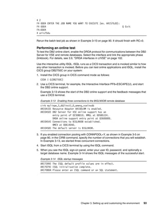 Chapter 3. Setting up and customizing the environment 93
4 2
F4 0004 ENTER THE JOB NAME YOU WANT TO EXECUTE (ex. ARIS75JD):
F4 0004 Q Exit
F4-0004
4 aris75du
Rerun the batch test job as shown in Example 3-10 on page 90. It should finish with RC=0.
Performing an online test
To test the DB2 online client, enable the DRDA protocol for communications between the DB2
Server for VSE and remote databases. Select the interface and link the appropriate phase
(linkbook). For details, see 3.9, “DRDA interfaces in z/VSE” on page 102.
Use the interactive utility ISQL. ISQL runs as a CICS transaction and is invoked similar to how
any other transaction is invoked. Before you can test online applications and ISQL, install the
CICS group DB2750C on your system:
1. Install the CICS group in CICS command mode as follows:
CEDA I G(DB2750C)
2. Use a CICS terminal, for example, the Interactive Interface PF6=ESCAPE(U), and start
the DB2 online support.
Example 3-13 shows the start of the DB2 online support and the feedback messages that
use a CICS terminal.
Example 3-13 Enabling three connections to the BIGLNXDB remote database
cirb mylinpw,3,db2inst1,0,ameng,vselnxdb
ARI0410I Resource Adapter ARI0OLRM is enabled.
ARI0450I DB2 Server for VSE online support has an
entry point of 0230BD10. RMGL at 005851E4.
DRDA online support entry point at 02600000.
ARI0454I Connections to BIGLNXDB established.
RMCV at 00614040.
ARI0458I The default server is BIGLNXDB.
3. If you enabled connection pooling with CONNPOOL=Y, as shown in Example 3-5 on
page 80, in the CIRB command, specify the number of connections that you will establish.
In Example 3-13, we started three concurrent connections.
4. Start ISQL from a CICS terminal by using the ISQL command.
5. When you see the ISQL sign-on panel, enter your user ID, password, and optionally a
target database name. Example 3-14 shows the ISQL messages of the successful start.
Example 3-14 ISQL startup messages
ARI7399I The ISQL default profile values are in effect.
ARI7079I ISQL initialization complete.
ARI7080A Please enter an ISQL command or an SQL statement.
 