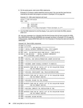 94 z/VSE Using DB2 on Linux for System z
6. On the same panel, enter some ISQL statements.
Example 3-15 shows a select statement and its result. You can see the rows that are
inserted by the batch test program as shown in Example 3-10 on page 90.
Example 3-15 ISQL select statement with result
select * from chkinsttab
VAR1 VAR2
------------ --------------------
100 TESTCLIENT
200 SUCCESSFUL
* End of Result *** 2 Rows Displayed ***Cost Estimate is 1***
7. Use the END statement to end the display. If you want to terminate the ISQL session,
enter EXIT.
An -805 error message is an indication that the bind process did not work properly for ISQL.
Run ARIS75ED by using the ARISIMGC job manager as shown in Example 3-12 on page 92.
In that process, replace ARIS75DU with ARIS75ED. Example 3-16 shows the start and result of
ARIS75ED.
Example 3-16 Bind of ISQL components
F4 0004 4 aris75ed
F4 0004 ************ JOB ARIS75ED ********************
F4 0004 * INSTALL DATABASE COMPONENTS (ISQL, FIPS FLAGGER)
F4 0004 **********************************************
BG 0001 1Q47I BG ARIS75ED 00579 FROM (MILD) , TIME=10:29:11
BG 0000 // JOB ARIS75ED INSTALL DATABASE COMPONENTS
DATE 11/09/2009, CLOCK 10/29/11
BG 0000 * **********************************************************
BG 0000 * ARIS75SL: DB2 SERVICE/PRODUCTION LIBRARY DEFINITION
BG 0000 * **********************************************************
BG 0000 * **********************************************************
BG 0000 * ARIS080D: GRANT SCHEDULE AUTHORITY TO DBDCCICS
BG 0000 * **********************************************************
BG 0000 ARI4027W THERE ARE 90 DAY(S) LEFT IN THE EVALUATION PERIOD
BG 0000 FOR THE PRODUCT DB2/VSE.
BG 0000 * **********************************************************
BG 0000 * ARIS110D: CREATE/GRANT ISQL TABLES/AUTHORIZATIONS
BG 0000 * **********************************************************
BG 0000 ARI4027W THERE ARE 90 DAY(S) LEFT IN THE EVALUATION PERIOD
BG 0000 FOR THE PRODUCT DB2/VSE.
BG 0000 * **********************************************************
BG 0000 * ARIS120D: RELOAD THE ISQL PACKAGE
BG 0000 * **********************************************************
BG 0000 ARI4027W THERE ARE 90 DAY(S) LEFT IN THE EVALUATION PERIOD
BG 0000 FOR THE PRODUCT DB2/VSE.
BG 0000 * **********************************************************
BG 0000 * ARIS130D: COMPLETE THE INSTALLATION OF ISQL
BG 0000 * **********************************************************
BG 0000 ARI4027W THERE ARE 90 DAY(S) LEFT IN THE EVALUATION PERIOD
BG 0000 FOR THE PRODUCT DB2/VSE.
BG 0000 * **********************************************************
BG 0000 * ARIS360D: RELOAD ARIFCRD
BG 0000 * **********************************************************
 