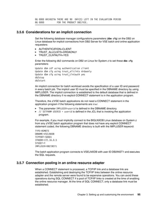 Chapter 3. Setting up and customizing the environment 95
BG 0000 ARI4027W THERE ARE 90 DAY(S) LEFT IN THE EVALUATION PERIOD
BG 0000 FOR THE PRODUCT DB2/VSE.
3.5.6 Considerations for an implicit connection
Set the following database manager configurations parameters (dbm cfg) on the DB2 on
Linux database for implicit connections from DB2 Server for VSE batch and online application
requesters:
AUTHENTICATION=CLIENT
TRUST_ALLCLNTS=DRDAONLY
TRUST_CLNTAUTH=YES
Enter the following db2 commands on DB2 on Linux for System z to set these dbm cfg
parameters:
Update dbm cdf using authentication client
Update dbm cfg using trust_allclnts drdaonly
Update dbm cfg using trust_clntauth yes
db2stop
db2start
An implicit connection for batch workload avoids the specification of a user ID and password
in every batch job. The implicit user ID must be specified in the DBNAME directory by using
IMPLUSER. The implicit connection is established to the default database that is defined in
the DBNAME directory if no explicit CONNECT statement is in the application program.
Therefore, the z/VSE batch applications do not need a CONNECT statement in the
application program if the following statements are true:
The parameter IMPLUSER=userid is defined in the DBNAME directory.
// SETPARM USERID = userid is defined in the JCL that is invoking the application
program.
For example, if you must implicitly connect to the BIGLNXDB Linux database on System z
from any z/VSE batch application program that does not have any explicit CONNECT
statement coded, the following DBNAME directory is built with the IMPLUSER keyword:
TYPE=REMOTE
DBNAME=VSELNXDB
TCPPORT=50001
IPADDR=172.16.0.5
SYSDEF=Y
IMPLUSER=DB2INST1
The batch application program connects to VSELNXDB with user ID DB2INST1 and executes
the SQL requests.
3.5.7 Connection pooling in an online resource adapter
When a CONNECT statement is processed, a TCP/IP link and a database link are
established. Establishing and destroying the TCP/IP links between the online resource
adapter and the remote server were found to be expensive operations. You can avoid these
operations during SQL CONNECT if a pool of TCP/IP links is created at the time of enabling
the online resource manager. At the time of SQL CONNECT, only a database link must be
established.
 