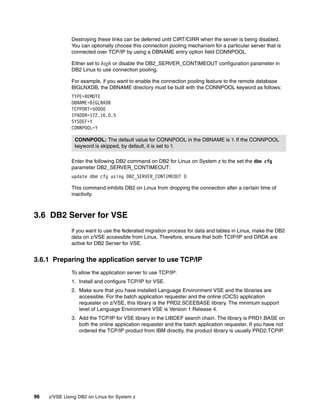 96 z/VSE Using DB2 on Linux for System z
Destroying these links can be deferred until CIRT/CIRR when the server is being disabled.
You can optionally choose this connection pooling mechanism for a particular server that is
connected over TCP/IP by using a DBNAME entry option field CONNPOOL.
Either set to high or disable the DB2_SERVER_CONTIMEOUT configuration parameter in
DB2 Linux to use connection pooling.
For example, if you want to enable the connection pooling feature to the remote database
BIGLNXDB, the DBNAME directory must be built with the CONNPOOL keyword as follows:
TYPE=REMOTE
DBNAME=BIGLNXDB
TCPPORT=50000
IPADDR=172.16.0.5
SYSDEF=Y
CONNPOOL=Y
Enter the following DB2 command on DB2 for Linux on System z to the set the dbm cfg
parameter DB2_SERVER_CONTIMEOUT:
update dbm cfg using DB2_SERVER_CONTIMEOUT 0
This command inhibits DB2 on Linux from dropping the connection after a certain time of
inactivity.
3.6 DB2 Server for VSE
If you want to use the federated migration process for data and tables in Linux, make the DB2
data on z/VSE accessible from Linux. Therefore, ensure that both TCIP/IP and DRDA are
active for DB2 Server for VSE.
3.6.1 Preparing the application server to use TCP/IP
To allow the application server to use TCP/IP:
1. Install and configure TCP/IP for VSE.
2. Make sure that you have installed Language Environment VSE and the libraries are
accessible. For the batch application requester and the online (CICS) application
requester on z/VSE, this library is the PRD2.SCEEBASE library. The minimum support
level of Language Environment VSE is Version 1 Release 4.
3. Add the TCP/IP for VSE library in the LIBDEF search chain. The library is PRD1.BASE on
both the online application requester and the batch application requester. If you have not
ordered the TCP/IP product from IBM directly, the product library is usually PRD2.TCPIP.
CONNPOOL: The default value for CONNPOOL in the DBNAME is Y. If the CONNPOOL
keyword is skipped, by default, it is set to Y.
 